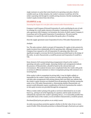 Variable interest entity model
PwC 2-105
single customer at a price that varies based on its operating costs plus a fixed or
variable mark-up. In that situation, the vendor’s customer would bear all of the
entity’s operating risk through its variable pricing structure, thereby insulating the
vendor’s equity investors from risk of loss.
EXAMPLE 2-29
Assessing the impact of a cost-plus sales contract under Characteristic 4
Company A and Company B formed Corporation X, each contributing $1,000 of cash
in exchange for a 50% equity interest at formation. Corporation X also executed a
sales agreement with Company A at formation, the terms of which require Company A
to purchase 90% of the goods Corporation X manufactures. The price paid by
Company A is equal to the costs to produce the goods, plus a 7% markup.
Does the supply agreement cause Corporation X to be a VIE under Characteristic 4?
Analysis
Yes. The sales contract, which is not part of Corporation X’s equity at risk, protects its
equity investors from substantially all of its operating risks. Although Company A and
Company B are exposed to 10% of Corporation X’s operating risks, this is not
significant enough to overcome the level of protection provided based on the design of
the entity. As such, Characteristic 4 would be present and Corporation X would be a
VIE.
Some element of all commercial pricing arrangements is based on the vendor’s
operating costs plus a profit margin. Assessing whether such arrangements indicate
the presence of Characteristic 4 should be based on the relevant facts and
circumstances. This analysis becomes more complicated when the vendor sells goods
or services to different customers or when it renegotiates pricing with customers on a
recurring basis.
If the vendor is able to renegotiate its pricing daily, it may be highly unlikely or
impossible for the vendor’s equity investors to suffer operating losses. We believe
cost-plus sales arrangements with pricing schemes that reset daily may indicate that
the vendor’s equity investors are insulated from all operating risk, thereby causing the
entity to be a VIE under Characteristic 4. Determining whether Characteristic 4 is
present would ultimately require consideration of the level of protection the vendor’s
at risk equity investors are provided through the arrangement.
When a vendor entity’s pricing of its goods or services is determined on an ex-ante
basis (e.g., pricing is set at the beginning of a quarter), and its equity investors are
substantively exposed to the vendor’s operating risk (i.e., it is reasonably possibly they
could suffer losses of the vendor), we do not believe Characteristic 4 would be present.
Purchased fixed-price put options on an entity’s assets
An entity may purchase protection against a decline in the fair value of one or more
assets it holds. If this downside protection is obtained through a fixed-price put option
 