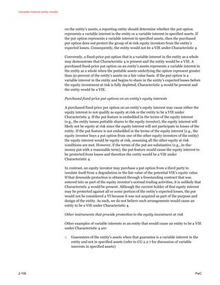 Variable interest entity model
2-106 PwC
on the entity’s assets, a reporting entity should determine whether the put option
represents a variable interest in the entity or a variable interest in specified assets. If
the put option represents a variable interest in specified assets, then the purchased
put option does not protect the group of at risk equity investors from the entity’s
expected losses. Consequently, the entity would not be a VIE under Characteristic 4.
Conversely, a fixed-price put option that is a variable interest in the entity as a whole
may demonstrate that Characteristic 4 is present and the entity would be a VIE. A
purchased fixed-price put option on an entity’s assets represents a variable interest in
the entity as a whole when the puttable assets underlying the option represent greater
than 50 percent of the entity’s assets on a fair value basis. If the put option is a
variable interest in the entity and begins to share in the entity’s expected losses before
the equity investment at risk is fully depleted, Characteristic 4 would be present and
the entity would be a VIE.
Purchased fixed-price put options on an entity’s equity interests
A purchased fixed price put option on an entity’s equity interest may cause either the
equity interest to not qualify as equity at risk or the entity to be a VIE under
Characteristic 4. If the put feature is embedded in the terms of the equity interest
(e.g., the entity issues puttable shares to the equity investor), the equity interest will
likely not be equity at risk since the equity interest will not participate in losses of the
entity. If the put feature is not embedded in the terms of the equity interest (e.g., the
equity investor buys a put option from one of the other equity investors of the entity)
the equity interest would be equity at risk, assuming all the other equity at risk
conditions are met. However, if the terms of the put are substantive (e.g., in-the-
money put with a reasonable term), the put feature would cause the equity interest to
be protected from losses and therefore the entity would be a VIE under
Characteristic 4.
In contrast, an equity investor may purchase a put option from a third party to
insulate itself from a degradation in the fair value of the potential VIE’s equity value.
If that downside protection is obtained through a freestanding contract that was
entered into as part of the equity investor’s normal trading activities, it is unlikely that
Characteristic 4 would be present. Although the current holder of that equity interest
may be protected against all or some portion of the entity’s expected losses, the put
would not be considered a VI because it was not acquired as part of the purpose and
design of the entity. As such, we do not believe such arrangements would cause an
entity to be a VIE under Characteristic 4.
Other instruments that provide protection to the equity investment at risk
Other examples of variable interests in an entity that would cause an entity to be a VIE
under Characteristic 4 are:
□ Guarantees of the entity’s assets when that guarantee is a variable interest in the
entity and not in specified assets (refer to CG 2.2.7 for discussion of variable
interests in specified assets)
 