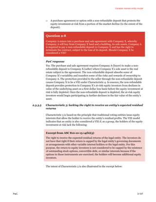 Variable interest entity model
PwC 2-107
□ A purchase agreement or option with a non-refundable deposit that protects the
equity investment at risk from a portion of the market decline (to the extent of the
deposit).
Question 2-8
Company A enters into a purchase and sale agreement with Company X, whereby
Company A will buy from Company X land and a building, its sole assets. Company A
is required to pay a non-refundable deposit to Company X and has the right to
terminate the contract, subject to the loss of its deposit. Should Company X be
considered a VIE?
PwC response
Yes. The purchase and sale agreement requires Company A (buyer) to make a non-
refundable deposit to Company X (seller) where Company X’s sole asset is the real
estate subject to the agreement. The non-refundable deposit absorbs some of
Company X’s variability and transfers some of the risks and rewards of ownership to
Company A. The protection provided to the seller through the non-refundable deposit
causes Company X to be a VIE under Characteristic 4. In essence, the non-refundable
deposit provides protection to Company X’s at-risk equity investors from declines in
value of the underlying asset on a first-dollar loss basis before the equity investment at
risk is fully depleted. Once the non-refundable deposit is depleted, the at-risk equity
investors would begin participating in further declines in the fair value of the entity’s
asset.
2.3.3.5 Characteristic 5: lacking the right to receive an entity’s expected residual
returns
Characteristic 5 is based on the principle that traditional voting entities issue equity
interests that allow the holder to receive the entity’s residual profits. The VIE model
indicates that an entity is also considered a VIE if, as a group, the holders of the equity
investment at risk lack the following:
Excerpt from ASC 810-10-15-14(b)(3)
The right to receive the expected residual returns of the legal entity. The investors do
not have that right if their return is capped by the legal entity’s governing documents
or arrangements with other variable interest holders or the legal entity. For this
purpose, the return to equity investors is not considered to be capped by the existence
of outstanding stock options, convertible debt, or similar interests because if the
options in those instruments are exercised, the holders will become additional equity
investors.
The intent of Characteristic 5 is also illustrated in the excerpt below:
 