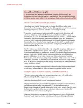 Variable interest entity model
2-108 PwC
Excerpt from ASC 810-10-15-14(b)
If interests other than the equity investment at risk provide the holders of that
investment with these characteristics or if interests other than the equity investment
at risk prevent the equity holders from having these characteristics, the entity is a VIE.
How to evaluate Characteristic 5 in practice
An evaluation of whether Characteristic 5 is present should focus on the equity
interests themselves as opposed to the identity of the equity investors. In most cases, a
reporting entity should be able to make this assessment qualitatively.
When other variable interests that do not qualify as equity at risk share in, or fully
absorb an entity’s expected residual returns, the entity that issued those equity
interests may be a VIE. We believe Characteristic 5 may be present if a potential VIE is
designed to issue equity interests that do not provide the holder with the ability to
receive an entity’s expected residual returns. If an entity was designed to issue equity
interests that do not allow the holder to participate in the entity’s expected residual
returns (i.e., the equity interests have embedded fixed-price callable features), we
believe the entity may be a VIE.
In other instances, a variable interest that does not qualify as equity at risk may share
in the entity’s expected residual returns. For example, an entity may enter into
arrangements with a service provider that include a performance-based compensatory
element. If that other variable interest was not entered into as part of the entity’s
purpose and design, but was entered into as part of the entity’s normal course of
business (i.e., normal course sharing arrangements), the entity would not be a VIE. In
making this evaluation, we believe that variable interests that share in a large portion
(e.g., 30 percent) of an entity’s expected residual returns would not likely be a normal
course of business feature.
In most cases, a qualitative assessment should be sufficient to determine whether the
at risk equity investors have the rights to the entity’s expected residual returns.
Examples of how to evaluate an entity under Characteristic 5
There are many contracts that may or may not cause an entity to be a VIE under
Characteristic 5. The following are some examples:
Disproportionate sharing of returns among equity investors
Disproportionate sharing of expected residual returns among the holders of equity at
risk does not cause an entity to be considered a VIE under Characteristic 5.
Characteristic 5 focuses on whether the group of at risk equity investors has the rights
to the entity’s expected residual returns, as opposed to the manner in which the
expected returns are shared among the group.
Disproportionate sharing arrangements change the manner in which the individual
holders of equity at risk receive the entity’s expected returns. Although individual
 