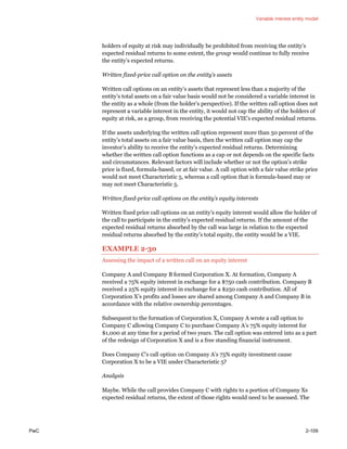 Variable interest entity model
PwC 2-109
holders of equity at risk may individually be prohibited from receiving the entity’s
expected residual returns to some extent, the group would continue to fully receive
the entity’s expected returns.
Written fixed-price call option on the entity’s assets
Written call options on an entity’s assets that represent less than a majority of the
entity’s total assets on a fair value basis would not be considered a variable interest in
the entity as a whole (from the holder’s perspective). If the written call option does not
represent a variable interest in the entity, it would not cap the ability of the holders of
equity at risk, as a group, from receiving the potential VIE’s expected residual returns.
If the assets underlying the written call option represent more than 50 percent of the
entity’s total assets on a fair value basis, then the written call option may cap the
investor’s ability to receive the entity’s expected residual returns. Determining
whether the written call option functions as a cap or not depends on the specific facts
and circumstances. Relevant factors will include whether or not the option’s strike
price is fixed, formula-based, or at fair value. A call option with a fair value strike price
would not meet Characteristic 5, whereas a call option that is formula-based may or
may not meet Characteristic 5.
Written fixed-price call options on the entity’s equity interests
Written fixed price call options on an entity’s equity interest would allow the holder of
the call to participate in the entity’s expected residual returns. If the amount of the
expected residual returns absorbed by the call was large in relation to the expected
residual returns absorbed by the entity’s total equity, the entity would be a VIE.
EXAMPLE 2-30
Assessing the impact of a written call on an equity interest
Company A and Company B formed Corporation X. At formation, Company A
received a 75% equity interest in exchange for a $750 cash contribution. Company B
received a 25% equity interest in exchange for a $250 cash contribution. All of
Corporation X’s profits and losses are shared among Company A and Company B in
accordance with the relative ownership percentages.
Subsequent to the formation of Corporation X, Company A wrote a call option to
Company C allowing Company C to purchase Company A’s 75% equity interest for
$1,000 at any time for a period of two years. The call option was entered into as a part
of the redesign of Corporation X and is a free standing financial instrument.
Does Company C’s call option on Company A’s 75% equity investment cause
Corporation X to be a VIE under Characteristic 5?
Analysis
Maybe. While the call provides Company C with rights to a portion of Company Xs
expected residual returns, the extent of those rights would need to be assessed. The
 