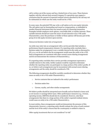 Variable interest entity model
2-110 PwC
call is written out of the money and has a limited term of two years. These features
together with the relevant facts around Company X’s operations may support a
conclusion that the amount of expected residual returns absorbed by the call may not
be substantial (in which case the entity would not be a VIE).
In some cases, the potential VIE may write a call option on its own equity interests.
The call option may be freestanding and issued as compensation, or embedded in
another financial instrument that was issued as part of a financing transaction.
Examples include employee stock options, convertible debt, or similar interests. These
variable interests should not cause the issuer of such interests to be a VIE under
Characteristic 5 since the purchaser or holder of these options will become part of the
group of at-risk equity investors upon exercise.
Outsourced decision maker fee arrangements
An entity may enter into an arrangement with a service provider that includes a
performance-based compensatory element. If a reporting entity concludes that a
decision maker fee arrangement is not a variable interest in the entity as discussed in
CG 2.2.4, we do not believe the fee arrangement would cause the entity to be a VIE.
Such arrangements are consistent with other normal course sharing arrangements
and do not demonstrate the existence of Characteristic 5.
If a reporting entity concludes that a service provider arrangement represents a
variable interest in the entity, further analysis would be required to determine
whether the reporting entity can participate in a large portion of the entity’s profits. If
so, we believe such arrangements may be inconsistent with normal course sharing
arrangements and the entity should be considered a VIE.
The following arrangements should be carefully considered to determine whether they
cause an entity to be a VIE under Characteristic 5:
□ Service contracts that are indexed to the entity’s performance
□ Decision maker fees
□ License, royalty, and other similar arrangements
We believe profits should be interpreted more broadly and not limited to items such
as net income or earnings before taxes. Other performance measures (e.g., revenue,
operating income, EBITDA) should also be considered. However, only those
arrangements that share in a large portion of the entity’s expected residual returns
would cause an entity to be a VIE under Characteristic 5.
In most entities, these arrangements would not demonstrate the presence of this
characteristic; however, a reporting entity should evaluate the terms of each contract
and the level of the entity’s returns that the counterparty is entitled to share in.
Other equity investments that are not considered “at risk”
 