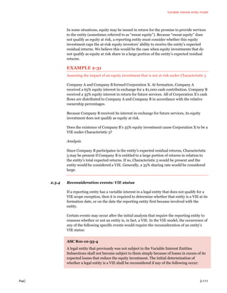 Variable interest entity model
PwC 2-111
In some situations, equity may be issued in return for the promise to provide services
to the entity (sometimes referred to as “sweat equity”). Because “sweat equity” does
not qualify as equity at risk, a reporting entity must consider whether this equity
investment caps the at-risk equity investors’ ability to receive the entity’s expected
residual returns. We believe this would be the case when equity investments that do
not qualify as equity at risk share in a large portion of the entity’s expected residual
returns.
EXAMPLE 2-31
Assessing the impact of an equity investment that is not at risk under Characteristic 5
Company A and Company B formed Corporation X. At formation, Company A
received a 65% equity interest in exchange for a $1,000 cash contribution. Company B
received a 35% equity interest in return for future services. All of Corporation X’s cash
flows are distributed to Company A and Company B in accordance with the relative
ownership percentages.
Because Company B received its interest in exchange for future services, its equity
investment does not qualify as equity at risk.
Does the existence of Company B’s 35% equity investment cause Corporation X to be a
VIE under Characteristic 5?
Analysis
Since Company B participates in the entity’s expected residual returns, Characteristic
5 may be present if Company B is entitled to a large portion of returns in relation to
the entity’s total expected returns. If so, Characteristic 5 would be present and the
entity would be considered a VIE. Generally, a 35% sharing rate would be considered
large.
2.3.4 Reconsideration events: VIE status
If a reporting entity has a variable interest in a legal entity that does not qualify for a
VIE scope exception, then it is required to determine whether that entity is a VIE at its
formation date, or on the date the reporting entity first became involved with the
entity.
Certain events may occur after the initial analysis that require the reporting entity to
reassess whether or not an entity is, in fact, a VIE. In the VIE model, the occurrence of
any of the following specific events would require the reconsideration of an entity’s
VIE status:
ASC 810-10-35-4
A legal entity that previously was not subject to the Variable Interest Entities
Subsections shall not become subject to them simply because of losses in excess of its
expected losses that reduce the equity investment. The initial determination of
whether a legal entity is a VIE shall be reconsidered if any of the following occur:
 