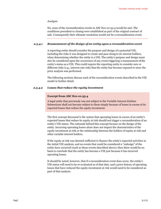 Variable interest entity model
PwC 2-113
Analysis
No, none of the reconsideration events in ASC 810-10-35-4 would be met. The
conditions precedent to closing were established as part of the original contract of
sale. Consequently their ultimate resolution would not be a reconsideration event.
2.3.4.1 Reassessment of the design of an entity upon a reconsideration event
A reporting entity should consider the purpose and design of a potential VIE,
including the risks it was designed to create and pass along to its interest holders,
when determining whether the entity is a VIE. The entity’s purpose and design must
also be considered upon the occurrence of any event triggering a reassessment of the
entity’s status as a VIE. This could require the reporting entity to consider new or
different risks (e.g., interest rate risk) that the entity has become exposed to since the
prior analysis was performed.
The following sections discuss each of the reconsideration events described in the VIE
model in further detail.
2.3.4.2 Losses that reduce the equity investment
Excerpt from ASC 810-10-35-4
A legal entity that previously was not subject to the Variable Interest Entities
Subsections shall not become subject to them simply because of losses in excess of its
expected losses that reduce the equity investment.
The first concept discussed is the notion that operating losses in excess of an entity’s
expected losses that reduce its equity at risk should not trigger a reconsideration of an
entity’s VIE status. The rationale behind this concept focuses on the design of the
entity. Incurring operating losses alone does not impact the characteristics of the
equity investment at risk or the relationship between the holders of equity at risk and
other variable interest holders.
If the equity at risk was deemed sufficient to finance the entity’s expected activities in
the initial VIE analysis, and no events that could be considered a “redesign” of the
entity have occurred (such as those events described above), then there would be no
basis to conclude that the entity has become a VIE just because it has incurred
operating losses.
It should be noted, however, that if a reconsideration event does occur, the entity’s
VIE status will need to be re-evaluated as of that date, and a prior history of operating
losses that have reduced the equity investment at risk would need to be considered as
part of that analysis.
 