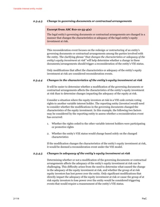 Variable interest entity model
2-114 PwC
2.3.4.3 Change in governing documents or contractual arrangements
Excerpt from ASC 810-10-35-4(a)
The legal entity’s governing documents or contractual arrangements are changed in a
manner that changes the characteristics or adequacy of the legal entity’s equity
investment at risk.
This reconsideration event focuses on the redesign or restructuring of an entity’s
governing documents or contractual arrangements among the parties involved with
the entity. The clarifying phrase “that changes the characteristics or adequacy of the
entity’s equity investment at risk” will help determine whether a change in these
documents/arrangements should trigger a reconsideration of the entity’s VIE status.
Only modifications that affect the characteristics or adequacy of the entity’s equity
investment at risk are considered reconsideration events.
2.3.4.4 Changes in the characteristics of the entity’s equity investment at risk
It will be easier to determine whether a modification of the governing documents or
contractual arrangements affects the characteristics of the entity’s equity investment
at risk than to determine changes impacting the adequacy of the equity at risk.
Consider a situation where the equity investors at risk in a VIE cede certain voting
rights to another variable interest holder. The reporting entity (investor) would need
to consider whether the modifications in the governing documents changed the
characteristics of the equity investment. In this example, the following two factors
may be considered by the reporting entity to assess whether a reconsideration event
has occurred:
1. Whether the rights ceded to the other variable interest holders were participating
or protective rights
2. Whether the entity’s VIE status would change based solely on the changed
characteristics
If the modification changes the characteristics of the entity’s equity investment at risk,
it would be deemed a reconsideration event under the VIE model.
2.3.4.5 Changes in adequacy of the entity’s equity investment at risk
Determining whether or not a modification of the governing documents or contractual
arrangements affects the adequacy of the entity’s equity investment at risk can be
challenging. This difficulty arises from the need to determine what caused the change
in the adequacy of the equity investment at risk, and whether the group of at risk
equity investors has lost power over the entity. Only significant modifications that
directly impact the adequacy of the equity investment at risk or cause the group of at
risk equity investors to lose power over the entity would be considered triggering
events that would require a reassessment of the entity’s VIE status.
 