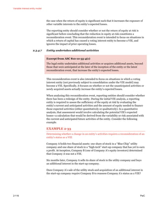 Variable interest entity model
2-116 PwC
the case when the return of equity is significant such that it increases the exposure of
other variable interests to the entity’s expected losses.
The reporting entity should consider whether or not the return of equity at risk is
significant before concluding that the reduction in equity at risk constitutes a
reconsideration event. This reconsideration event is intended to focus on situations in
which a return of capital has caused a voting interest entity to become a VIE, and
ignores the impact of prior operating losses.
2.3.4.7 Entity undertakes additional activities
Excerpt from ASC 810-10-35-4(c)
The legal entity undertakes additional activities or acquires additional assets, beyond
those that were anticipated at the later of the inception of the entity or the latest
reconsideration event, that increase the entity’s expected losses.
This reconsideration event is also intended to focus on situations in which a voting
interest entity (not previously subject to consolidation under the VIE model) may
become a VIE. Specifically, it focuses on whether or not the unanticipated activities or
newly acquired assets actually increase the entity’s expected losses.
When analyzing this reconsideration event, reporting entities should consider whether
there has been a redesign of the entity. During the initial VIE analysis, a reporting
entity is required to assess the sufficiency of the equity at risk by evaluating the
entity’s current and anticipated activities and the amount of equity needed to finance
those expected activities (either quantitatively or qualitatively). In a quantitative
analysis, that assessment would involve calculating the potential VIE’s expected
losses—a calculation that would be derived from the variability or risk associated with
the current and anticipated future activities of the entity. Consider the following
example.
EXAMPLE 2-33
Determining whether a change in an entity’s activities requires a reconsideration of an
entity’s status as a VIE
Company A holds two financial assets: one share of stock in a “Blue Chip” utility
company and one share of stock in a “high-tech” start-up company that has yet to earn
a profit. At inception, Company B (one of Company A’s equity investors) determined
that Company A was not a VIE.
Six months later, Company A sells its share of stock in the utility company and buys
an additional interest in the start-up company.
Does Company A’s sale of the utility stock and acquisition of an additional interest in
the start-up company require Company B to reassess Company A’s status as a VIE?
 