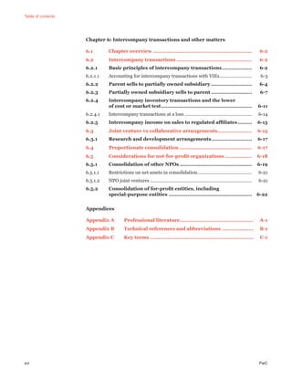 Table of contents
xvi PwC
Chapter 6: Intercompany transactions and other matters
6.1 Chapter overview ............................................................... 6-2
6.2 Intercompany transactions ................................................ 6-2
6.2.1 Basic principles of intercompany transactions................... 6-2
6.2.1.1 Accounting for intercompany transactions with VIEs......................... 6-3
6.2.2 Parent sells to partially owned subsidiary .......................... 6-4
6.2.3 Partially owned subsidiary sells to parent .......................... 6-7
6.2.4 Intercompany inventory transactions and the lower
of cost or market test.......................................................... 6-11
6.2.4.1 Intercompany transactions at a loss .................................................... 6-14
6.2.5 Intercompany income on sales to regulated afﬁliates......... 6-15
6.3 Joint venture vs collaborative arrangements...................... 6-15
6.3.1 Research and development arrangements.......................... 6-17
6.4 Proportionate consolidation .............................................. 6-17
6.5 Considerations for not-for-proﬁt organizations ................. 6-18
6.5.1 Consolidation of other NPOs .............................................. 6-19
6.5.1.1 Restrictions on net assets in consolidation.......................................... 6-21
6.5.1.2 NPO joint ventures ............................................................................... 6-21
6.5.2 Consolidation of for-proﬁt entities, including
special-purpose entities ..................................................... 6-22
Appendices
Appendix A Professional literature............................................... A-1
Appendix B Technical references and abbreviations .................... B-1
Appendix C Key terms .................................................................. C-1
 