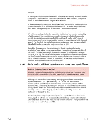 Variable interest entity model
PwC 2-117
Analysis
If the acquisition of this new asset was not anticipated at Company A’s inception and
Company A’s expected losses have increased as a result of the purchase, Company B
would be required to reassess Company A’s VIE status.
If the reporting entity anticipated the undertaking of new activities or the acquisition
of additional assets in its initial assessment under the VIE model, the occurrence of
such events would generally not be considered a reconsideration event.
We believe assessing whether the acquisition of additional assets or the undertaking
of additional activities constitutes a reconsideration event will often be driven by
specific facts and circumstances, and will depend heavily on the entity’s current
business activities (e.g., an operating joint venture versus an SPE that holds financial
assets). The threshold for concluding that a reconsideration event has occurred will
likely be higher for an operating joint venture than an SPE.
In making the assessment, the reporting entity should consider whether the
acquisition/undertaking represents a significant change in the business activities of
the entity. When a reporting entity evaluates whether a reconsideration event has
occurred in an SPE that holds financial assets, the reporting entity should emphasize
the significance of new acquisitions/undertakings relative to the current portfolio of
the SPE’s assets, including changes in the volatility or risk of the overall portfolio
resulting from the new acquisitions/undertakings.
2.3.4.8 Entity receives additional equity investment or decreases expected losses
Excerpt from ASC 810-10-35-4(d)
The legal entity receives an additional equity investment that is at risk, or the legal
entity curtails or modifies its activities in a way that decreases its expected losses.
Although this reconsideration event may initially appear to be the inverse of the
events described in CG 2.3.4.6 and CG 2.3.4.7, it is not. The previous two
reconsideration events focus on events that may cause a voting interest entity to
become a VIE. Alternatively, there may be situations in which a VIE could become a
voting interest entity. This reconsideration event considers those situations in which
an entity receives additional equity investments that potentially increase the
sufficiency of the equity at risk.
Additionally, if the entity modifies its activities in a way that decreases its expected
losses, equity at risk that was once deemed insufficient may become sufficient under
Characteristic 1. However, this is not the only possible outcome; a “recapitalization” of
an entity may cause it to become a VIE.
 