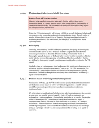 Variable interest entity model
2-118 PwC
2.3.4.9 Holders of equity investment at risk lose power
Excerpt from ASC 810-10-35-4(e)
Changes in facts and circumstances occur such that the holders of the equity
investment at risk, as a group, lose the power from voting rights or similar rights of
those investments to direct the activities of the entity that most significantly impact
the entity’s economic performance.
Under the VIE model, an entity will become a VIE if, as a result of changes in facts and
circumstances, the group of at-risk equity investors lose the power through voting or
similar rights to direct the activities of the entity that most significantly impact its
economic performance. This could result, for example, if an entity suffers severe
operating losses.
2.3.4.10 Bankruptcy
Generally, when an entity files for bankruptcy protection, the group of at risk equity
investors lose the power to make decisions that have a significant impact on the
economic performance of the entity. Decision making over an entity that is in
bankruptcy typically transfers to the bankruptcy court or creditor committee while the
entity is in the process of reorganizing or liquidating. Therefore, we believe that the
act of filing for bankruptcy typically constitutes a reconsideration event under the VIE
model.
Similarly, when an entity emerges from bankruptcy, this would generally represent an
event that requires reconsideration of entity’s status as a VIE. This is due to the fact
that the entity’s governing documents and contractual arrangements are typically
modified in a manner that impacts the sufficiency and characteristics of the entity’s
equity investment at risk.
2.3.4.11 Decision maker or service provider arrangements
As discussed in CG 2.2.4.3, the VIE model does not specify whether the determination
of whether a decision maker or service provider arrangement is a variable interest
should be reassessed upon the occurrence of a reconsideration event or on a
continuous basis.
We believe that reconsideration of whether or not a decision maker or service provider
arrangement is a variable interest is a policy choice. If such arrangements are
evaluated on a continuous basis, a change in the conclusion as to whether the decision
maker or service provider’s arrangement is a variable interest could trigger a
reconsideration event of the entity as described in ASC 810-10-35-4. If a policy to
reassess on a continuous basis is elected, the ongoing assessment should focus on
identifying changes that have occurred that would cause the decision maker to begin
acting as a principal when it was previously determined to be acting as an agent, or
vice versa.
 