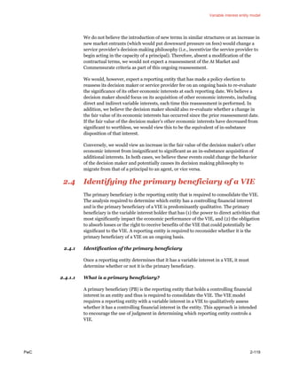 Variable interest entity model
PwC 2-119
We do not believe the introduction of new terms in similar structures or an increase in
new market entrants (which would put downward pressure on fees) would change a
service provider’s decision making philosophy (i.e., incentivize the service provider to
begin acting in the capacity of a principal). Therefore, absent a modification of the
contractual terms, we would not expect a reassessment of the At Market and
Commensurate criteria as part of this ongoing reassessment.
We would, however, expect a reporting entity that has made a policy election to
reassess its decision maker or service provider fee on an ongoing basis to re-evaluate
the significance of its other economic interests at each reporting date. We believe a
decision maker should focus on its acquisition of other economic interests, including
direct and indirect variable interests, each time this reassessment is performed. In
addition, we believe the decision maker should also re-evaluate whether a change in
the fair value of its economic interests has occurred since the prior reassessment date.
If the fair value of the decision maker’s other economic interests have decreased from
significant to worthless, we would view this to be the equivalent of in-substance
disposition of that interest.
Conversely, we would view an increase in the fair value of the decision maker’s other
economic interest from insignificant to significant as an in-substance acquisition of
additional interests. In both cases, we believe these events could change the behavior
of the decision maker and potentially causes its decision making philosophy to
migrate from that of a principal to an agent, or vice versa.
2.4 Identifying the primary beneficiary of a VIE
The primary beneficiary is the reporting entity that is required to consolidate the VIE.
The analysis required to determine which entity has a controlling financial interest
and is the primary beneficiary of a VIE is predominantly qualitative. The primary
beneficiary is the variable interest holder that has (1) the power to direct activities that
most significantly impact the economic performance of the VIE, and (2) the obligation
to absorb losses or the right to receive benefits of the VIE that could potentially be
significant to the VIE. A reporting entity is required to reconsider whether it is the
primary beneficiary of a VIE on an ongoing basis.
2.4.1 Identification of the primary beneficiary
Once a reporting entity determines that it has a variable interest in a VIE, it must
determine whether or not it is the primary beneficiary.
2.4.1.1 What is a primary beneficiary?
A primary beneficiary (PB) is the reporting entity that holds a controlling financial
interest in an entity and thus is required to consolidate the VIE. The VIE model
requires a reporting entity with a variable interest in a VIE to qualitatively assess
whether it has a controlling financial interest in the entity. This approach is intended
to encourage the use of judgment in determining which reporting entity controls a
VIE.
 