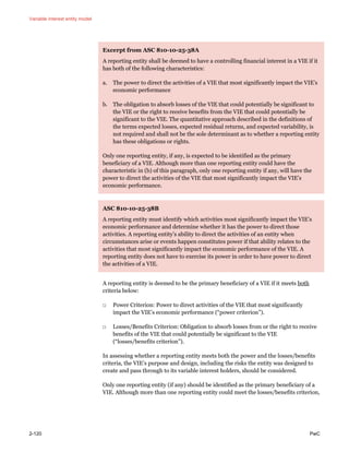 Variable interest entity model
2-120 PwC
Excerpt from ASC 810-10-25-38A
A reporting entity shall be deemed to have a controlling financial interest in a VIE if it
has both of the following characteristics:
a. The power to direct the activities of a VIE that most significantly impact the VIE’s
economic performance
b. The obligation to absorb losses of the VIE that could potentially be significant to
the VIE or the right to receive benefits from the VIE that could potentially be
significant to the VIE. The quantitative approach described in the definitions of
the terms expected losses, expected residual returns, and expected variability, is
not required and shall not be the sole determinant as to whether a reporting entity
has these obligations or rights.
Only one reporting entity, if any, is expected to be identified as the primary
beneficiary of a VIE. Although more than one reporting entity could have the
characteristic in (b) of this paragraph, only one reporting entity if any, will have the
power to direct the activities of the VIE that most significantly impact the VIE’s
economic performance.
ASC 810-10-25-38B
A reporting entity must identify which activities most significantly impact the VIE’s
economic performance and determine whether it has the power to direct those
activities. A reporting entity’s ability to direct the activities of an entity when
circumstances arise or events happen constitutes power if that ability relates to the
activities that most significantly impact the economic performance of the VIE. A
reporting entity does not have to exercise its power in order to have power to direct
the activities of a VIE.
A reporting entity is deemed to be the primary beneficiary of a VIE if it meets both
criteria below:
□ Power Criterion: Power to direct activities of the VIE that most significantly
impact the VIE’s economic performance (“power criterion”).
□ Losses/Benefits Criterion: Obligation to absorb losses from or the right to receive
benefits of the VIE that could potentially be significant to the VIE
(“losses/benefits criterion”).
In assessing whether a reporting entity meets both the power and the losses/benefits
criteria, the VIE’s purpose and design, including the risks the entity was designed to
create and pass through to its variable interest holders, should be considered.
Only one reporting entity (if any) should be identified as the primary beneficiary of a
VIE. Although more than one reporting entity could meet the losses/benefits criterion,
 