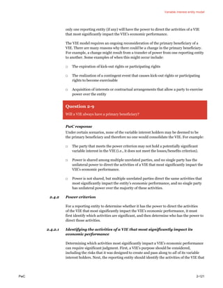 Variable interest entity model
PwC 2-121
only one reporting entity (if any) will have the power to direct the activities of a VIE
that most significantly impact the VIE’s economic performance.
The VIE model requires an ongoing reconsideration of the primary beneficiary of a
VIE. There are many reasons why there could be a change in the primary beneficiary.
For example, a change might result from a transfer of power from one reporting entity
to another. Some examples of when this might occur include:
□ The expiration of kick-out rights or participating rights
□ The realization of a contingent event that causes kick-out rights or participating
rights to become exercisable
□ Acquisition of interests or contractual arrangements that allow a party to exercise
power over the entity
Question 2-9
Will a VIE always have a primary beneficiary?
PwC response
Under certain scenarios, none of the variable interest holders may be deemed to be
the primary beneficiary and therefore no one would consolidate the VIE. For example:
□ The party that meets the power criterion may not hold a potentially significant
variable interest in the VIE (i.e., it does not meet the losses/benefits criterion).
□ Power is shared among multiple unrelated parties, and no single party has the
unilateral power to direct the activities of a VIE that most significantly impact the
VIE’s economic performance.
□ Power is not shared, but multiple unrelated parties direct the same activities that
most significantly impact the entity’s economic performance, and no single party
has unilateral power over the majority of these activities.
2.4.2 Power criterion
For a reporting entity to determine whether it has the power to direct the activities
of the VIE that most significantly impact the VIE’s economic performance, it must
first identify which activities are significant, and then determine who has the power to
direct those activities.
2.4.2.1 Identifying the activities of a VIE that most significantly impact its
economic performance
Determining which activities most significantly impact a VIE’s economic performance
can require significant judgment. First, a VIE’s purpose should be considered,
including the risks that it was designed to create and pass along to all of its variable
interest holders. Next, the reporting entity should identify the activities of the VIE that
 