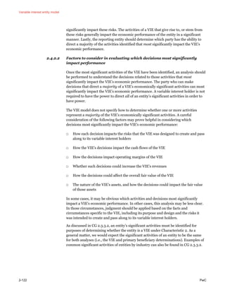 Variable interest entity model
2-122 PwC
significantly impact these risks. The activities of a VIE that give rise to, or stem from
these risks generally impact the economic performance of the entity in a significant
manner. Lastly, the reporting entity should determine which party has the ability to
direct a majority of the activities identified that most significantly impact the VIE’s
economic performance.
2.4.2.2 Factors to consider in evaluating which decisions most significantly
impact performance
Once the most significant activities of the VIE have been identified, an analysis should
be performed to understand the decisions related to those activities that most
significantly impact the VIE’s economic performance. The party who can make
decisions that direct a majority of a VIE’s economically significant activities can most
significantly impact the VIE’s economic performance. A variable interest holder is not
required to have the power to direct all of an entity’s significant activities in order to
have power.
The VIE model does not specify how to determine whether one or more activities
represent a majority of the VIE’s economically significant activities. A careful
consideration of the following factors may prove helpful in considering which
decisions most significantly impact the VIE’s economic performance:
□ How each decision impacts the risks that the VIE was designed to create and pass
along to its variable interest holders
□ How the VIE’s decisions impact the cash flows of the VIE
□ How the decisions impact operating margins of the VIE
□ Whether such decisions could increase the VIE’s revenues
□ How the decisions could affect the overall fair value of the VIE
□ The nature of the VIE’s assets, and how the decisions could impact the fair value
of those assets
In some cases, it may be obvious which activities and decisions most significantly
impact a VIE’s economic performance. In other cases, this analysis may be less clear.
In those circumstances, judgment should be applied based on the facts and
circumstances specific to the VIE, including its purpose and design and the risks it
was intended to create and pass along to its variable interest holders.
As discussed in CG 2.3.3.2, an entity’s significant activities must be identified for
purposes of determining whether the entity is a VIE under Characteristic 2. As a
general matter, we would expect the significant activities of an entity to be the same
for both analyses (i.e., the VIE and primary beneficiary determinations). Examples of
common significant activities of entities by industry can also be found in CG 2.3.3.2.
 