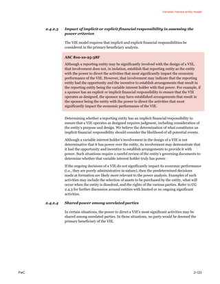 Variable interest entity model
PwC 2-123
2.4.2.3 Impact of implicit or explicit financial responsibility in assessing the
power criterion
The VIE model requires that implicit and explicit financial responsibilities be
considered in the primary beneficiary analysis.
ASC 810-10-25-38F
Although a reporting entity may be significantly involved with the design of a VIE,
that involvement does not, in isolation, establish that reporting entity as the entity
with the power to direct the activities that most significantly impact the economic
performance of the VIE. However, that involvement may indicate that the reporting
entity had the opportunity and the incentive to establish arrangements that result in
the reporting entity being the variable interest holder with that power. For example, if
a sponsor has an explicit or implicit financial responsibility to ensure that the VIE
operates as designed, the sponsor may have established arrangements that result in
the sponsor being the entity with the power to direct the activities that most
significantly impact the economic performance of the VIE.
Determining whether a reporting entity has an implicit financial responsibility to
ensure that a VIE operates as designed requires judgment, including consideration of
the entity’s purpose and design. We believe the determination of what constitutes an
implicit financial responsibility should consider the likelihood of all potential events.
Although a variable interest holder’s involvement in the design of a VIE is not
determinative that it has power over the entity, its involvement may demonstrate that
it had the opportunity and incentive to establish arrangements to provide it with
power. Such situations require a careful review of the entity’s governing documents to
determine whether that variable interest holder truly has power.
If the ongoing decisions of a VIE do not significantly impact its economic performance
(i.e., they are purely administrative in nature), then the predetermined decisions
made at formation are likely more relevant to the power analysis. Examples of such
activities may include the selection of assets to be purchased by the entity, what will
occur when the entity is dissolved, and the rights of the various parties. Refer to CG
2.4.3 for further discussion around entities with limited or no ongoing significant
activities.
2.4.2.4 Shared power among unrelated parties
In certain situations, the power to direct a VIE’s most significant activities may be
shared among unrelated parties. In those situations, no party would be deemed the
primary beneficiary of the VIE.
 