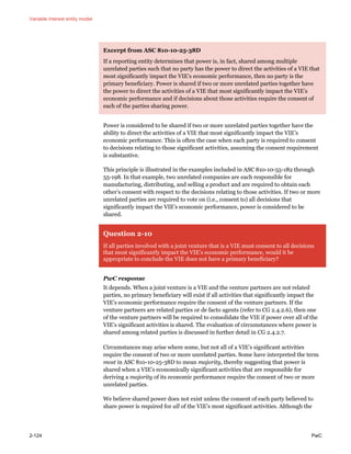 Variable interest entity model
2-124 PwC
Excerpt from ASC 810-10-25-38D
If a reporting entity determines that power is, in fact, shared among multiple
unrelated parties such that no party has the power to direct the activities of a VIE that
most significantly impact the VIE’s economic performance, then no party is the
primary beneficiary. Power is shared if two or more unrelated parties together have
the power to direct the activities of a VIE that most significantly impact the VIE’s
economic performance and if decisions about those activities require the consent of
each of the parties sharing power.
Power is considered to be shared if two or more unrelated parties together have the
ability to direct the activities of a VIE that most significantly impact the VIE’s
economic performance. This is often the case when each party is required to consent
to decisions relating to those significant activities, assuming the consent requirement
is substantive.
This principle is illustrated in the examples included in ASC 810-10-55-182 through
55-198. In that example, two unrelated companies are each responsible for
manufacturing, distributing, and selling a product and are required to obtain each
other’s consent with respect to the decisions relating to those activities. If two or more
unrelated parties are required to vote on (i.e., consent to) all decisions that
significantly impact the VIE’s economic performance, power is considered to be
shared.
Question 2-10
If all parties involved with a joint venture that is a VIE must consent to all decisions
that most significantly impact the VIE’s economic performance, would it be
appropriate to conclude the VIE does not have a primary beneficiary?
PwC response
It depends. When a joint venture is a VIE and the venture partners are not related
parties, no primary beneficiary will exist if all activities that significantly impact the
VIE’s economic performance require the consent of the venture partners. If the
venture partners are related parties or de facto agents (refer to CG 2.4.2.6), then one
of the venture partners will be required to consolidate the VIE if power over all of the
VIE’s significant activities is shared. The evaluation of circumstances where power is
shared among related parties is discussed in further detail in CG 2.4.2.7.
Circumstances may arise where some, but not all of a VIE’s significant activities
require the consent of two or more unrelated parties. Some have interpreted the term
most in ASC 810-10-25-38D to mean majority, thereby suggesting that power is
shared when a VIE’s economically significant activities that are responsible for
deriving a majority of its economic performance require the consent of two or more
unrelated parties.
We believe shared power does not exist unless the consent of each party believed to
share power is required for all of the VIE’s most significant activities. Although the
 