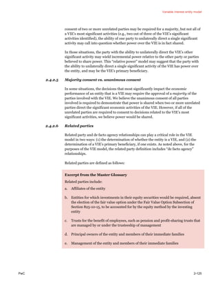 Variable interest entity model
PwC 2-125
consent of two or more unrelated parties may be required for a majority, but not all of
a VIE’s most significant activities (e.g., two out of three of the VIE’s significant
activities identified), the ability of one party to unilaterally direct a single significant
activity may call into question whether power over the VIE is in fact shared.
In those situations, the party with the ability to unilaterally direct the VIE’s other
significant activity may wield incremental power relative to the other party or parties
believed to share power. This “relative power” model may suggest that the party with
the ability to unilaterally direct a single significant activity of the VIE has power over
the entity, and may be the VIE’s primary beneficiary.
2.4.2.5 Majority consent vs. unanimous consent
In some situations, the decisions that most significantly impact the economic
performance of an entity that is a VIE may require the approval of a majority of the
parties involved with the VIE. We believe the unanimous consent of all parties
involved is required to demonstrate that power is shared when two or more unrelated
parties direct the significant economic activities of the VIE. However, if all of the
unrelated parties are required to consent to decisions related to the VIE’s most
significant activities, we believe power would be shared.
2.4.2.6 Related parties
Related party and de facto agency relationships can play a critical role in the VIE
model in two ways: (1) the determination of whether the entity is a VIE, and (2) the
determination of a VIE’s primary beneficiary, if one exists. As noted above, for the
purposes of the VIE model, the related party definition includes “de facto agency”
relationships.
Related parties are defined as follows:
Excerpt from the Master Glossary
Related parties include:
a. Affiliates of the entity
b. Entities for which investments in their equity securities would be required, absent
the election of the fair value option under the Fair Value Option Subsection of
Section 825-10-15, to be accounted for by the equity method by the investing
entity
c. Trusts for the benefit of employees, such as pension and profit-sharing trusts that
are managed by or under the trusteeship of management
d. Principal owners of the entity and members of their immediate families
e. Management of the entity and members of their immediate families
 