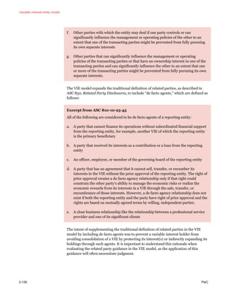 Variable interest entity model
2-126 PwC
f. Other parties with which the entity may deal if one party controls or can
significantly influence the management or operating policies of the other to an
extent that one of the transacting parties might be prevented from fully pursuing
its own separate interests
g. Other parties that can significantly influence the management or operating
policies of the transacting parties or that have an ownership interest in one of the
transacting parties and can significantly influence the other to an extent that one
or more of the transacting parties might be prevented from fully pursuing its own
separate interests.
The VIE model expands the traditional definition of related parties, as described in
ASC 850, Related Party Disclosures, to include “de facto agents,” which are defined as
follows:
Excerpt from ASC 810-10-25-43
All of the following are considered to be de facto agents of a reporting entity:
a. A party that cannot finance its operations without subordinated financial support
from the reporting entity, for example, another VIE of which the reporting entity
is the primary beneficiary
b. A party that received its interests as a contribution or a loan from the reporting
entity
c. An officer, employee, or member of the governing board of the reporting entity
d. A party that has an agreement that it cannot sell, transfer, or encumber its
interests in the VIE without the prior approval of the reporting entity. The right of
prior approval creates a de facto agency relationship only if that right could
constrain the other party’s ability to manage the economic risks or realize the
economic rewards from its interests in a VIE through the sale, transfer, or
encumbrance of those interests. However, a de facto agency relationship does not
exist if both the reporting entity and the party have right of prior approval and the
rights are based on mutually agreed terms by willing, independent parties.
e. A close business relationship like the relationship between a professional service
provider and one of its significant clients
The intent of supplementing the traditional definition of related parties in the VIE
model by including de facto agents was to prevent a variable interest holder from
avoiding consolidation of a VIE by protecting its interest(s) or indirectly expanding its
holdings through such agents. It is important to understand this rationale when
evaluating the related party guidance in the VIE model, as the application of this
guidance will often necessitate judgment.
 