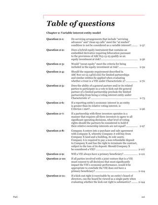 PwC xvii
Table of questions
Chapter 2: Variable interest entity model
Question 2-1: Do servicing arrangements that include “servicing
advances” and “clean up calls” meet the “at market”
condition to not be considered as a variable interest?......... 2-37
Question 2-2: Does a hybrid equity instrument that contains an
embedded derivative requiring bifurcation pursuant
to the provisions of ASC 815-15-25 qualify as an
equity investment at risk?..................................................... 2-56
Question 2-3: Would “sweat equity” meet the criteria for being
included in the equity investment at risk? ........................... 2-59
Question 2-4: Should the separate requirement described in
ASC 810-10-15-14(b)(1)(ii) for limited partnerships
and similar entities be applied when evaluating
whether a trust is a VIE under Characteristic 2? ................. 2-70
Question 2-5: Does the ability of a general partner and/or its related
parties to participate in a vote to kick-out the general
partner of a limited partnership preclude the limited
partnership from being a voting interest entity under
Characteristic 2? ................................................................... 2-73
Question 2-6: If a reporting entity’s economic interest in an entity
is greater than its relative voting interest, is
Criterion 1 met?..................................................................... 2-96
Question 2-7: If a partnership with three investors operates in a
manner that requires all three investors to agree to all
signiﬁcant operating decisions, what level of voting
rights should the partners be considered to hold if
their relative ownership interests are not equal?................. 2-97
Question 2-8: Company A enters into a purchase and sale agreement
with Company X, whereby Company A will buy from
Company X land and a building, its sole assets.
Company A is required to pay a non-refundable deposit
to Company X and has the right to terminate the contract,
subject to the loss of its deposit. Should Company X
be considered a VIE? ............................................................ 2-107
Question 2-9: Will a VIE always have a primary beneﬁciary? .................... 2-121
Question 2-10: If all parties involved with a joint venture that is a VIE
must consent to all decisions that most signiﬁcantly
impact the VIE’s economic performance, would it be
appropriate to conclude the VIE does not have a
primary beneﬁciary?............................................................. 2-124
Question 2-11: If a kick-out right is exercisable by an entity’s board of
directors, can the board be viewed as a single party when
evaluating whether the kick-out right is substantive? ......... 2-144
 