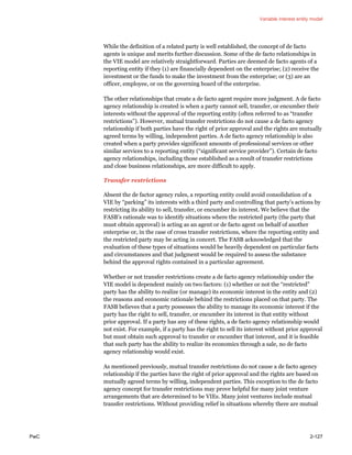Variable interest entity model
PwC 2-127
While the definition of a related party is well established, the concept of de facto
agents is unique and merits further discussion. Some of the de facto relationships in
the VIE model are relatively straightforward. Parties are deemed de facto agents of a
reporting entity if they (1) are financially dependent on the enterprise; (2) receive the
investment or the funds to make the investment from the enterprise; or (3) are an
officer, employee, or on the governing board of the enterprise.
The other relationships that create a de facto agent require more judgment. A de facto
agency relationship is created is when a party cannot sell, transfer, or encumber their
interests without the approval of the reporting entity (often referred to as “transfer
restrictions”). However, mutual transfer restrictions do not cause a de facto agency
relationship if both parties have the right of prior approval and the rights are mutually
agreed terms by willing, independent parties. A de facto agency relationship is also
created when a party provides significant amounts of professional services or other
similar services to a reporting entity (“significant service provider”). Certain de facto
agency relationships, including those established as a result of transfer restrictions
and close business relationships, are more difficult to apply.
Transfer restrictions
Absent the de factor agency rules, a reporting entity could avoid consolidation of a
VIE by “parking” its interests with a third party and controlling that party’s actions by
restricting its ability to sell, transfer, or encumber its interest. We believe that the
FASB’s rationale was to identify situations where the restricted party (the party that
must obtain approval) is acting as an agent or de facto agent on behalf of another
enterprise or, in the case of cross transfer restrictions, where the reporting entity and
the restricted party may be acting in concert. The FASB acknowledged that the
evaluation of these types of situations would be heavily dependent on particular facts
and circumstances and that judgment would be required to assess the substance
behind the approval rights contained in a particular agreement.
Whether or not transfer restrictions create a de facto agency relationship under the
VIE model is dependent mainly on two factors: (1) whether or not the “restricted”
party has the ability to realize (or manage) its economic interest in the entity and (2)
the reasons and economic rationale behind the restrictions placed on that party. The
FASB believes that a party possesses the ability to manage its economic interest if the
party has the right to sell, transfer, or encumber its interest in that entity without
prior approval. If a party has any of these rights, a de facto agency relationship would
not exist. For example, if a party has the right to sell its interest without prior approval
but must obtain such approval to transfer or encumber that interest, and it is feasible
that such party has the ability to realize its economics through a sale, no de facto
agency relationship would exist.
As mentioned previously, mutual transfer restrictions do not cause a de facto agency
relationship if the parties have the right of prior approval and the rights are based on
mutually agreed terms by willing, independent parties. This exception to the de facto
agency concept for transfer restrictions may prove helpful for many joint venture
arrangements that are determined to be VIEs. Many joint ventures include mutual
transfer restrictions. Without providing relief in situations whereby there are mutual
 