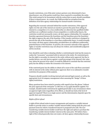 Variable interest entity model
2-128 PwC
transfer restrictions, even if the joint venture partners were determined to have
shared power, one of the parties would have been required to consolidate the entity.
This result seemed to be inconsistent with the notion that no party should consolidate
if there is shared power. As a result, the FASB provided an exception from the
definition of de facto agency relationships for mutual transfer restrictions.
Regarding the economic rationale behind the transfer restrictions, if the approval
rights over the sale of the interest are merely to prevent the party from selling its
interest to a competitor or to a less creditworthy (or otherwise less qualified) holder
and there are a sufficient number of non-competitive or creditworthy buyers, the
restriction would not necessarily create a de facto agency relationship. For example, a
franchise agreement between the franchisee and the franchisor gives the franchisor
the right to approve the sale of the franchise. If the transfer restriction is designed to
prevent the sale of the franchise to a less-than-creditworthy buyer, it would normally
not create a de facto agency relationship, provided there are sufficient creditworthy,
potential buyers of the franchise. In practice, the economic rationale of the approval
rights or transfer restrictions may not always be evident, and considerable judgment
will be involved.
Care should be used when evaluating whether a restricted party truly has the means to
realize the “economics” associated with its interest in the entity. If a restricted party
has the right to encumber its interest in the entity without prior approval, but due to
market factors, can only borrow against a small percentage of the interest’s fair value
(say, below 80 percent of its value), it would be difficult to conclude that the restricted
party has the ability to realize the economics of its interest.
If the restricted party has the ability to obtain all or most of the cash flows associated
with its interest in the entity without prior approval, there is no substantive transfer
restriction for purposes of this analysis.
Preparers should consider involving internal and external legal counsel, as well as the
appropriate level of company management when assessing the “design” of these
rights/restrictions.
Many questions have been raised in practice with regard to how the phrase “without
the prior approval of the enterprise” in ASC 810-10-25-43(d) should be applied. For
example, should transfer restrictions be applied generically to any circumstance where
an approval right exists (regardless of its effect), or should one look at the level of
approval required? There is no single answer and the determination depends upon the
specific facts and circumstances.
Rights of first refusal
A right of first refusal exists in many arrangements and requires a variable interest
holder to provide notice to another variable interest holder setting forth the price and
payment terms for which a transferred interest is proposed to be sold. The non-
transferring variable interest holder would have the right and option to purchase the
transferring variable interest holders’ interest at the same price. We believe that a
right of first refusal generally does not create a de facto agency relationship because
 