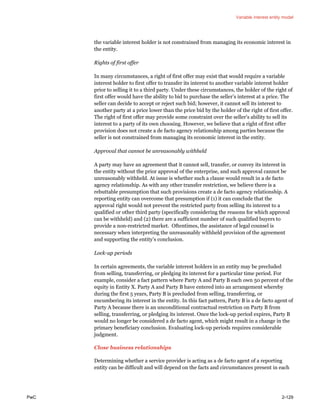 Variable interest entity model
PwC 2-129
the variable interest holder is not constrained from managing its economic interest in
the entity.
Rights of first offer
In many circumstances, a right of first offer may exist that would require a variable
interest holder to first offer to transfer its interest to another variable interest holder
prior to selling it to a third party. Under these circumstances, the holder of the right of
first offer would have the ability to bid to purchase the seller’s interest at a price. The
seller can decide to accept or reject such bid; however, it cannot sell its interest to
another party at a price lower than the price bid by the holder of the right of first offer.
The right of first offer may provide some constraint over the seller’s ability to sell its
interest to a party of its own choosing. However, we believe that a right of first offer
provision does not create a de facto agency relationship among parties because the
seller is not constrained from managing its economic interest in the entity.
Approval that cannot be unreasonably withheld
A party may have an agreement that it cannot sell, transfer, or convey its interest in
the entity without the prior approval of the enterprise, and such approval cannot be
unreasonably withheld. At issue is whether such a clause would result in a de facto
agency relationship. As with any other transfer restriction, we believe there is a
rebuttable presumption that such provisions create a de facto agency relationship. A
reporting entity can overcome that presumption if (1) it can conclude that the
approval right would not prevent the restricted party from selling its interest to a
qualified or other third party (specifically considering the reasons for which approval
can be withheld) and (2) there are a sufficient number of such qualified buyers to
provide a non-restricted market. Oftentimes, the assistance of legal counsel is
necessary when interpreting the unreasonably withheld provision of the agreement
and supporting the entity’s conclusion.
Lock-up periods
In certain agreements, the variable interest holders in an entity may be precluded
from selling, transferring, or pledging its interest for a particular time period. For
example, consider a fact pattern where Party A and Party B each own 50 percent of the
equity in Entity X. Party A and Party B have entered into an arrangement whereby
during the first 5 years, Party B is precluded from selling, transferring, or
encumbering its interest in the entity. In this fact pattern, Party B is a de facto agent of
Party A because there is an unconditional contractual restriction on Party B from
selling, transferring, or pledging its interest. Once the lock-up period expires, Party B
would no longer be considered a de facto agent, which might result in a change in the
primary beneficiary conclusion. Evaluating lock-up periods requires considerable
judgment.
Close business relationships
Determining whether a service provider is acting as a de facto agent of a reporting
entity can be difficult and will depend on the facts and circumstances present in each
 