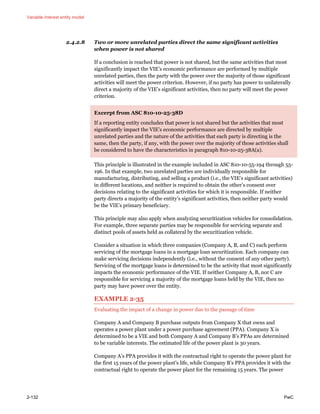 Variable interest entity model
2-132 PwC
2.4.2.8 Two or more unrelated parties direct the same significant activities
when power is not shared
If a conclusion is reached that power is not shared, but the same activities that most
significantly impact the VIE’s economic performance are performed by multiple
unrelated parties, then the party with the power over the majority of those significant
activities will meet the power criterion. However, if no party has power to unilaterally
direct a majority of the VIE’s significant activities, then no party will meet the power
criterion.
Excerpt from ASC 810-10-25-38D
If a reporting entity concludes that power is not shared but the activities that most
significantly impact the VIE’s economic performance are directed by multiple
unrelated parties and the nature of the activities that each party is directing is the
same, then the party, if any, with the power over the majority of those activities shall
be considered to have the characteristics in paragraph 810-10-25-38A(a).
This principle is illustrated in the example included in ASC 810-10-55-194 through 55-
196. In that example, two unrelated parties are individually responsible for
manufacturing, distributing, and selling a product (i.e., the VIE’s significant activities)
in different locations, and neither is required to obtain the other’s consent over
decisions relating to the significant activities for which it is responsible. If neither
party directs a majority of the entity’s significant activities, then neither party would
be the VIE’s primary beneficiary.
This principle may also apply when analyzing securitization vehicles for consolidation.
For example, three separate parties may be responsible for servicing separate and
distinct pools of assets held as collateral by the securitization vehicle.
Consider a situation in which three companies (Company A, B, and C) each perform
servicing of the mortgage loans in a mortgage loan securitization. Each company can
make servicing decisions independently (i.e., without the consent of any other party).
Servicing of the mortgage loans is determined to be the activity that most significantly
impacts the economic performance of the VIE. If neither Company A, B, nor C are
responsible for servicing a majority of the mortgage loans held by the VIE, then no
party may have power over the entity.
EXAMPLE 2-35
Evaluating the impact of a change in power due to the passage of time
Company A and Company B purchase outputs from Company X that owns and
operates a power plant under a power purchase agreement (PPA). Company X is
determined to be a VIE and both Company A and Company B’s PPAs are determined
to be variable interests. The estimated life of the power plant is 30 years.
Company A’s PPA provides it with the contractual right to operate the power plant for
the first 15 years of the power plant’s life, while Company B’s PPA provides it with the
contractual right to operate the power plant for the remaining 15 years. The power
 