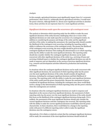 Variable interest entity model
PwC 2-135
Analysis
In this example, agricultural decisions most significantly impact Juice Co.’s economic
performance. Since Fruit Co. unilaterally directs agricultural activities, it would meet
the power criterion. Although Bottle Co. directs more significant activities in absolute
terms, those activities do not represent Juice Co.’s most significant activities.
Significant decisions made upon the occurrence of a contingent event
The analysis to determine which reporting entity has the ability to make the most
significant decisions of the entity becomes challenging when one or more of the
significant decisions are only made upon the occurrence of a contingent event(s). In
addition to considering the purpose and design of the entity and the significant
activities of the entity, in making this assessment, the reporting entity should consider
the likelihood of the contingent event occurring, including the reporting entity’s
ability to influence the occurrence of the contingent events. The greater the likelihood
of the contingent event occurring, the more weight should be given to those
contingent significant decisions when making the determination as to which reporting
entity has the ability to make the most significant decisions. The reporting entity
should also consider whether the contingent significant decisions can be made
concurrent with other significant decisions of the entity (e.g., servicing of loans and
servicing of default loans) or whether the contingent significant decisions can only be
made in sequence and are dependent on the success of previous significant decisions
(e.g., research and development activities followed by production and marketing
activities).
In situations where the contingent significant decisions can be made concurrent with
other significant decisions, the assessment of which reporting entity has the power
over the most significant decisions of the entity should consider all significant
decisions, including the contingent significant decisions and their likelihood of
occurring. The reporting entity with the ability to make the most significant decisions
of the entity would meet the power characteristic. Because the assessment of power
considered all significant decisions, including the contingent ones, there would likely
not be a change in the determination of which reporting entity met the power criterion
when the contingencies are resolved.
In situations when the contingent significant decisions are made in sequence and
dependent on the success of previous significant decisions, the assessment of which
reporting entity has the power over the most significant decisions of the entity should
first focus on the likelihood of the contingent significant decisions being made. If it is
unlikely, the assessment of the most significant decisions should only consider the
current significant decisions until the contingency has occurred. The reporting entity
with the ability to make the current significant decisions would likely meet the power
characteristic. In these situations, there would likely be a change in the reporting
entity with power if a different reporting entity is able to make the significant
decisions once the contingency occurs.
Alternatively, if it is likely or relatively certain that the contingent significant decisions
will be made, the assessment of the most significant decisions should include all
 