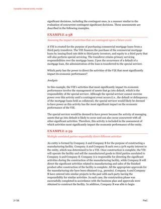 Variable interest entity model
2-136 PwC
significant decisions, including the contingent ones, in a manner similar to the
evaluation of concurrent contingent significant decisions. These assessments are
described in the following examples.
EXAMPLE 2-38
Assessing the impact of activities that are contingent upon a future event
A VIE is created for the purpose of purchasing commercial mortgage loans from a
third party transferor. The VIE finances the purchase of the commercial mortgage
loans by issuing fixed rate debt to third party investors, and equity to a third party that
will also perform special servicing. The transferor retains primary servicing
responsibilities over the mortgage loans. Upon the occurrence of a default of a
mortgage loan, the administration of the loan is transferred to the special servicer.
Which party has the power to direct the activities of the VIE that most significantly
impact its economic performance?
Analysis
In this example, the VIE’s activities that most significantly impact its economic
performance involve the management of assets that go into default, which is the
responsibility of the special servicer. Although the special servicer cannot exercise
power over this activity until a contingent event occurs (i.e., the default or delinquency
of the mortgage loans held as collateral), the special servicer would likely be deemed
to have power as this activity has the most significant impact on the economic
performance of the VIE.
The special servicer would be deemed to have power because the activity of managing
assets that go into default is likely to occur and can also occur concurrent with all
other significant activities. Therefore, this activity is included in the assessment of
which activities most significantly impact the economic performance of the entity.
EXAMPLE 2-39
Multiple unrelated parties sequentially direct different activities
An entity is formed by Company A and Company B for the purpose of constructing a
manufacturing facility. Company A and Company B each own a 50% equity interest in
the entity, which was determined to be a VIE. Once construction is complete, the VIE
will operate the facility and sell the manufactured goods to third parties unrelated to
Company A and Company B. Company A is responsible for directing the significant
activities during the construction of the manufacturing facility, while Company B will
direct the significant activities related to manufacturing and sales of the finished
product after construction of the facility is complete. All the appropriate approvals for
the manufacturing site have been obtained (e.g., permits). Company A and Company
B have entered into similar projects in the past with each party having the
responsibility for similar activities. In each case, the construction phase was
successfully completed in accordance with the business plan and approvals were
obtained to construct the facility. In addition, Company B was able to begin
 