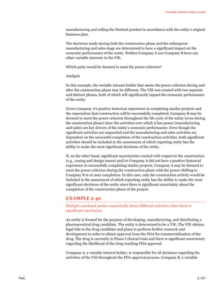 Variable interest entity model
PwC 2-137
manufacturing and selling the finished product in accordance with the entity’s original
business plan.
The decisions made during both the construction phase and the subsequent
manufacturing and sales stage are determined to have a significant impact on the
economic performance of the entity. Neither Company A nor Company B have any
other variable interests in the VIE.
Which party would be deemed to meet the power criterion?
Analysis
In this example, the variable interest holder that meets the power criterion during and
after the construction phase may be different. The VIE was created with two separate
and distinct phases, both of which will significantly impact the economic performance
of the entity.
Given Company A’s positive historical experience in completing similar projects and
the expectation that construction will be successfully completed, Company B may be
deemed to meet the power criterion throughout the life cycle of the entity (even during
the construction phase) since the activities over which it has power (manufacturing
and sales) are key drivers of the entity’s economic performance. Even though the
significant activities are sequential and the manufacturing and sales activities are
dependent on the successful completion of the construction activities, both significant
activities should be included in the assessment of which reporting entity has the
ability to make the most significant decisions of the entity.
If, on the other hand, significant uncertainties existed with respect to the construction
(e.g., zoning and design issues) and/or Company A did not have a positive historical
experience in successfully completing similar projects, Company A may be deemed to
meet the power criterion during the construction phase with the power shifting to
Company B at or near completion. In this case, only the construction activity would be
included in the assessment of which reporting entity has the ability to make the most
significant decisions of the entity since there is significant uncertainty about the
completion of the construction phase of the project.
EXAMPLE 2-40
Multiple unrelated parties sequentially direct different activities when there is
significant uncertainty
An entity is formed for the purpose of developing, manufacturing, and distributing a
pharmaceutical drug candidate. The entity is determined to be a VIE. The VIE obtains
legal title to the drug candidate and plans to perform further research and
development in order to obtain approval from the FDA for commercialization of the
drug. The drug is currently in Phase I clinical trials and there is significant uncertainty
regarding the likelihood of the drug reaching FDA approval.
Company A, a variable interest holder, is responsible for all decisions regarding the
activities of the VIE throughout the FDA approval process. Company B, a variable
 