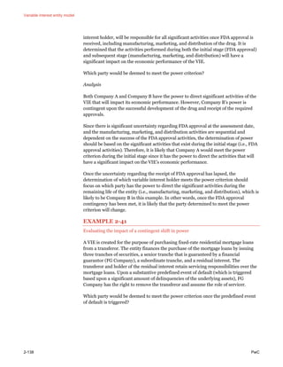 Variable interest entity model
2-138 PwC
interest holder, will be responsible for all significant activities once FDA approval is
received, including manufacturing, marketing, and distribution of the drug. It is
determined that the activities performed during both the initial stage (FDA approval)
and subsequent stage (manufacturing, marketing, and distribution) will have a
significant impact on the economic performance of the VIE.
Which party would be deemed to meet the power criterion?
Analysis
Both Company A and Company B have the power to direct significant activities of the
VIE that will impact its economic performance. However, Company B’s power is
contingent upon the successful development of the drug and receipt of the required
approvals.
Since there is significant uncertainty regarding FDA approval at the assessment date,
and the manufacturing, marketing, and distribution activities are sequential and
dependent on the success of the FDA approval activities, the determination of power
should be based on the significant activities that exist during the initial stage (i.e., FDA
approval activities). Therefore, it is likely that Company A would meet the power
criterion during the initial stage since it has the power to direct the activities that will
have a significant impact on the VIE’s economic performance.
Once the uncertainty regarding the receipt of FDA approval has lapsed, the
determination of which variable interest holder meets the power criterion should
focus on which party has the power to direct the significant activities during the
remaining life of the entity (i.e., manufacturing, marketing, and distribution), which is
likely to be Company B in this example. In other words, once the FDA approval
contingency has been met, it is likely that the party determined to meet the power
criterion will change.
EXAMPLE 2-41
Evaluating the impact of a contingent shift in power
A VIE is created for the purpose of purchasing fixed-rate residential mortgage loans
from a transferor. The entity finances the purchase of the mortgage loans by issuing
three tranches of securities, a senior tranche that is guaranteed by a financial
guarantor (FG Company), a subordinate tranche, and a residual interest. The
transferor and holder of the residual interest retain servicing responsibilities over the
mortgage loans. Upon a substantive predefined event of default (which is triggered
based upon a significant amount of delinquencies of the underlying assets), FG
Company has the right to remove the transferor and assume the role of servicer.
Which party would be deemed to meet the power criterion once the predefined event
of default is triggered?
 