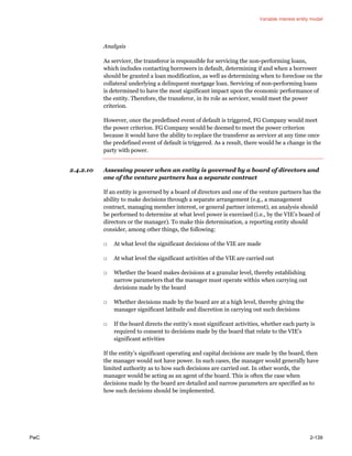 Variable interest entity model
PwC 2-139
Analysis
As servicer, the transferor is responsible for servicing the non-performing loans,
which includes contacting borrowers in default, determining if and when a borrower
should be granted a loan modification, as well as determining when to foreclose on the
collateral underlying a delinquent mortgage loan. Servicing of non-performing loans
is determined to have the most significant impact upon the economic performance of
the entity. Therefore, the transferor, in its role as servicer, would meet the power
criterion.
However, once the predefined event of default is triggered, FG Company would meet
the power criterion. FG Company would be deemed to meet the power criterion
because it would have the ability to replace the transferor as servicer at any time once
the predefined event of default is triggered. As a result, there would be a change in the
party with power.
2.4.2.10 Assessing power when an entity is governed by a board of directors and
one of the venture partners has a separate contract
If an entity is governed by a board of directors and one of the venture partners has the
ability to make decisions through a separate arrangement (e.g., a management
contract, managing member interest, or general partner interest), an analysis should
be performed to determine at what level power is exercised (i.e., by the VIE’s board of
directors or the manager). To make this determination, a reporting entity should
consider, among other things, the following:
□ At what level the significant decisions of the VIE are made
□ At what level the significant activities of the VIE are carried out
□ Whether the board makes decisions at a granular level, thereby establishing
narrow parameters that the manager must operate within when carrying out
decisions made by the board
□ Whether decisions made by the board are at a high level, thereby giving the
manager significant latitude and discretion in carrying out such decisions
□ If the board directs the entity’s most significant activities, whether each party is
required to consent to decisions made by the board that relate to the VIE’s
significant activities
If the entity’s significant operating and capital decisions are made by the board, then
the manager would not have power. In such cases, the manager would generally have
limited authority as to how such decisions are carried out. In other words, the
manager would be acting as an agent of the board. This is often the case when
decisions made by the board are detailed and narrow parameters are specified as to
how such decisions should be implemented.
 