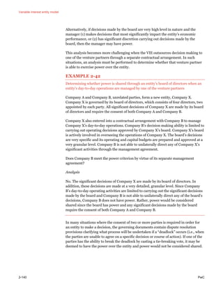 Variable interest entity model
2-140 PwC
Alternatively, if decisions made by the board are very high level in nature and the
manager (1) makes decisions that most significantly impact the entity’s economic
performance, or (2) has significant discretion carrying out decisions made by the
board, then the manager may have power.
This analysis becomes more challenging when the VIE outsources decision making to
one of the venture partners through a separate contractual arrangement. In such
situations, an analysis must be performed to determine whether that venture partner
is able to exercise power over the entity.
EXAMPLE 2-42
Determining whether power is shared through an entity’s board of directors when an
entity’s day-to-day operations are managed by one of the venture partners
Company A and Company B, unrelated parties, form a new entity, Company X.
Company X is governed by its board of directors, which consists of four directors, two
appointed by each party. All significant decisions of Company X are made by its board
of directors and require the consent of both Company A and Company B.
Company X also entered into a contractual arrangement with Company B to manage
Company X’s day-to-day operations. Company B’s decision making ability is limited to
carrying out operating decisions approved by Company X’s board. Company X’s board
is actively involved in overseeing the operations of Company X. The board’s decisions
are very specific and its operating and capital budgets are prepared and approved at a
very granular level. Company B is not able to unilaterally direct any of Company X’s
significant activities through the management agreement.
Does Company B meet the power criterion by virtue of its separate management
agreement?
Analysis
No. The significant decisions of Company X are made by its board of directors. In
addition, these decisions are made at a very detailed, granular level. Since Company
B’s day-to-day operating activities are limited to carrying out the significant decisions
made by the board and Company B is not able to unilaterally direct any of the board’s
decisions, Company B does not have power. Rather, power would be considered
shared since the board has power and any significant decisions made by the board
require the consent of both Company A and Company B.
In many situations where the consent of two or more parties is required in order for
an entity to make a decision, the governing documents contain dispute resolution
provisions clarifying what process will be undertaken if a “deadlock” occurs (i.e., when
the parties are unable to agree on a specific decision or course of action). If one of the
parties has the ability to break the deadlock by casting a tie-breaking vote, it may be
deemed to have the power over the entity and power would not be considered shared.
 