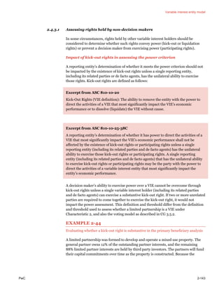 Variable interest entity model
PwC 2-143
2.4.3.1 Assessing rights held by non-decision makers
In some circumstances, rights held by other variable interest holders should be
considered to determine whether such rights convey power (kick-out or liquidation
rights) or prevent a decision maker from exercising power (participating rights).
Impact of kick-out rights in assessing the power criterion
A reporting entity’s determination of whether it meets the power criterion should not
be impacted by the existence of kick-out rights unless a single reporting entity,
including its related parties or de facto agents, has the unilateral ability to exercise
those rights. Kick-out rights are defined as follows:
Excerpt from ASC 810-10-20
Kick-Out Rights (VIE definition): The ability to remove the entity with the power to
direct the activities of a VIE that most significantly impact the VIE’s economic
performance or to dissolve (liquidate) the VIE without cause.
Excerpt from ASC 810-10-25-38C
A reporting entity’s determination of whether it has power to direct the activities of a
VIE that most significantly impact the VIE’s economic performance shall not be
affected by the existence of kick-out rights or participating rights unless a single
reporting entity (including its related parties and de facto agents) has the unilateral
ability to exercise those kick-out rights or participating rights. A single reporting
entity (including its related parties and de facto agents) that has the unilateral ability
to exercise kick-out rights or participating rights may be the party with the power to
direct the activities of a variable interest entity that most significantly impact the
entity’s economic performance.
A decision maker’s ability to exercise power over a VIE cannot be overcome through
kick-out rights unless a single variable interest holder (including its related parties
and de facto agents) can exercise a substantive kick-out right. If two or more unrelated
parties are required to come together to exercise the kick-out right, it would not
impact the power assessment. This definition and threshold differ from the definition
and threshold used to assess whether a limited partnership is a VIE under
Characteristic 2, and also the voting model as described in CG 3.5.2.
EXAMPLE 2-44
Evaluating whether a kick-out right is substantive in the primary beneficiary analysis
A limited partnership was formed to develop and operate a mixed use property. The
general partner owns 12% of the outstanding partner interests, and the remaining
88% limited partner interests are held by third party investors. The partners will fund
their capital commitments over time as the property is constructed. Because the
 