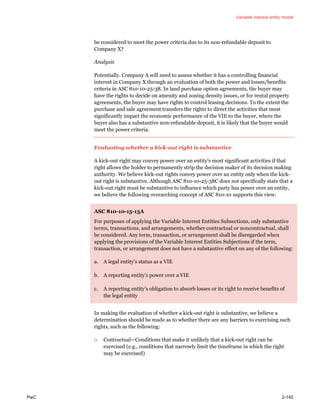 Variable interest entity model
PwC 2-145
be considered to meet the power criteria due to its non-refundable deposit to
Company X?
Analysis
Potentially. Company A will need to assess whether it has a controlling financial
interest in Company X through an evaluation of both the power and losses/benefits
criteria in ASC 810-10-25-38. In land purchase option agreements, the buyer may
have the rights to decide on amenity and zoning density issues, or for rental property
agreements, the buyer may have rights to control leasing decisions. To the extent the
purchase and sale agreement transfers the rights to direct the activities that most
significantly impact the economic performance of the VIE to the buyer, where the
buyer also has a substantive non-refundable deposit, it is likely that the buyer would
meet the power criteria.
Evaluating whether a kick-out right is substantive
A kick-out right may convey power over an entity’s most significant activities if that
right allows the holder to permanently strip the decision maker of its decision making
authority. We believe kick-out rights convey power over an entity only when the kick-
out right is substantive. Although ASC 810-10-25-38C does not specifically state that a
kick-out right must be substantive to influence which party has power over an entity,
we believe the following overarching concept of ASC 810-10 supports this view:
ASC 810-10-15-13A
For purposes of applying the Variable Interest Entities Subsections, only substantive
terms, transactions, and arrangements, whether contractual or noncontractual, shall
be considered. Any term, transaction, or arrangement shall be disregarded when
applying the provisions of the Variable Interest Entities Subjections if the term,
transaction, or arrangement does not have a substantive effect on any of the following:
a. A legal entity’s status as a VIE
b. A reporting entity’s power over a VIE
c. A reporting entity’s obligation to absorb losses or its right to receive benefits of
the legal entity
In making the evaluation of whether a kick-out right is substantive, we believe a
determination should be made as to whether there are any barriers to exercising such
rights, such as the following:
□ Contractual—Conditions that make it unlikely that a kick-out right can be
exercised (e.g., conditions that narrowly limit the timeframe in which the right
may be exercised)
 
