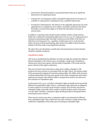 Variable interest entity model
2-146 PwC
□ Commercial—Financial penalties or operational barriers that act as significant
disincentives for replacing the party
□ Commercial—An inadequate number of qualified replacements for the party are
available or compensation is inadequate to pay a qualified replacement
□ Procedural or Informational—The absence in the applicable agreements (or in the
applicable laws or regulations) of an explicit, reasonable mechanism that allows
the holder to exercise those rights or to obtain the information necessary to
exercise them
In addition, a reporting entity should consider whether another variable interest
holder has a substantive participating right (refer to CG 2.3.3.2). If a single party has a
substantive participating right, that right would prevent the holder of the kick-out
right from exercising power (i.e., regardless of which party serves as the decision
maker, the party with the participating right will have the ability to block decisions
related to all of the entity’s most significant activities).
The above list is not all inclusive, and the facts and circumstances of each situation
should be carefully considered.
Liquidation rights
ASU 2015-02 clarified that the definition of a kick-out right also includes the ability to
dissolve (liquidate) a VIE without cause. Accordingly, a single party (including its
related party and de facto agents) with the ability to liquidate a VIE would meet the
power criterion if that right is substantive.
This view is based on the notion that a single party’s ability to liquidate a VIE
produces the same outcome as exercising a kick-out right. That is, the decision maker
will be permanently stripped of its decision making rights. The ability of the investors
to obtain substantially all of the same specific assets under management and to find a
replacement manager with sufficient skills to manage those assets is not relevant to
the evaluation of a liquidation right.
As discussed in CG 2.3.3.2, we believe redemption rights are legally and economically
different from liquidation rights. That is, a redemption right represents an obligation
to return capital to an investor at the investor’s request. If an investor exercises its
redemption right, it generally will be unable to strip the decision maker of its power
over the entity. Therefore, redemption rights should generally be disregarded when
assessing the power criterion.
There may be certain cases where a redemption right is not substantively different
from a liquidation right. This could be the case when a VIE has a single investor that
could force a liquidation of the entity upon exercising its redemption right.
 