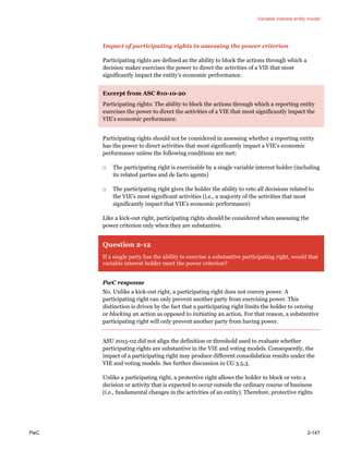 Variable interest entity model
PwC 2-147
Impact of participating rights in assessing the power criterion
Participating rights are defined as the ability to block the actions through which a
decision maker exercises the power to direct the activities of a VIE that most
significantly impact the entity’s economic performance.
Excerpt from ASC 810-10-20
Participating rights: The ability to block the actions through which a reporting entity
exercises the power to direct the activities of a VIE that most significantly impact the
VIE’s economic performance.
Participating rights should not be considered in assessing whether a reporting entity
has the power to direct activities that most significantly impact a VIE’s economic
performance unless the following conditions are met:
□ The participating right is exercisable by a single variable interest holder (including
its related parties and de facto agents)
□ The participating right gives the holder the ability to veto all decisions related to
the VIE’s most significant activities (i.e., a majority of the activities that most
significantly impact that VIE’s economic performance)
Like a kick-out right, participating rights should be considered when assessing the
power criterion only when they are substantive.
Question 2-12
If a single party has the ability to exercise a substantive participating right, would that
variable interest holder meet the power criterion?
PwC response
No. Unlike a kick-out right, a participating right does not convey power. A
participating right can only prevent another party from exercising power. This
distinction is driven by the fact that a participating right limits the holder to vetoing
or blocking an action as opposed to initiating an action. For that reason, a substantive
participating right will only prevent another party from having power.
ASU 2015-02 did not align the definition or threshold used to evaluate whether
participating rights are substantive in the VIE and voting models. Consequently, the
impact of a participating right may produce different consolidation results under the
VIE and voting models. See further discussion in CG 3.5.3.
Unlike a participating right, a protective right allows the holder to block or veto a
decision or activity that is expected to occur outside the ordinary course of business
(i.e., fundamental changes in the activities of an entity). Therefore, protective rights
 