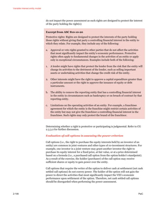 Variable interest entity model
2-148 PwC
do not impact the power assessment as such rights are designed to protect the interest
of the party holding the right(s).
Excerpt from ASC 810-10-20
Protective rights: Rights are designed to protect the interests of the party holding
those rights without giving that party a controlling financial interest in the entity to
which they relate. For example, they include any of the following:
a. Approval or veto rights granted to other parties that do not affect the activities
that most significantly impact the entity’s economic performance. Protective
rights often apply to fundamental changes in the activities of an entity or apply
only in exceptional circumstances. Examples include both of the following:
1. A lender might have rights that protect the lender from the risk that the entity will
change its activities to the detriment of the lender, such as selling important
assets or undertaking activities that change the credit risk of the entity.
2. Other interests might have the right to approve a capital expenditure greater than
a particular amount or the right to approve the issuance of equity or debt
instruments.
b. The ability to remove the reporting entity that has a controlling financial interest
in the entity in circumstances such as bankruptcy or on breach of contract by that
reporting entity.
c. Limitations on the operating activities of an entity. For example, a franchisee
agreement for which the entity is the franchise might restrict certain activities of
the entity but may not give the franchisor a controlling financial interest in the
franchisee. Such rights may only protect the brand of the franchisor.
Determining whether a right is protective or participating is judgmental. Refer to CG
2.3.3.2 for further discussion.
Evaluation of call options in assessing the power criterion
Call options (i.e., the right to purchase the equity interests held by an investor of an
entity) are common in joint ventures and other types of co-investment structures. For
example, one investor in a joint venture may grant another investor the right to
purchase its equity interest for a fixed price, at fair value, or at a price determined
based on a formula (i.e., a purchased call option from the option holder’s standpoint).
As a result of the exercise, the holder (purchaser) of the call option may receive
sufficient shares or equity to gain power over the entity.
Call options that require the writer of the option to deliver cash at settlement (net cash
settled call options) do not convey power. The holder of the option will not gain the
power to direct the activities that most significantly impact the VIE’s economic
performance upon settlement of the option. Therefore, net cash settled call options
should be disregarded when performing the power assessment.
 