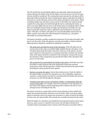 Variable interest entity model
PwC 2-149
The VIE model does not specifically address how physically settled purchased call
options that give the holder of the call the ability to exercise power over the VIE upon
exercise should be considered. The ensuing discussion assumes the call option will be
physically settled such that the shares underlying the option would allow the holder to
exert power over the VIE upon exercise of the option and delivery of the shares. When
evaluating whether the call option conveys power to the holder, the analysis should
consider the voting rights exercisable through the shares underlying the option, as
well as any other rights that may inure to the holder upon exercising the option. While
there are similarities between kick-out rights and call options, the holder of a call
option is generally required to make a significant cash investment to exercise the
option. Therefore, we believe call options are economically different from kick-out
rights, except in cases where the cash investment is minimal (e.g., call options
exercisable at a nominal strike price).
Call options should be carefully considered to determine if it provides the holder with
power over the entity. If the call option is currently exercisable, we believe that the
following factors should be considered in making this evaluation:
□ The strike price and other key terms of the call option. If the call option has an
exercise price at fair value, it would be highly unlikely that the call option in and
of itself would provide the holder with power. However, if the option’s exercise
price is based on a fixed amount or an amount derived by a formula, the intrinsic
value of the option should be considered. If the call option is deep in-the-money,
the substance of the arrangement may provide the holder of the call option with
power over the entity.
□ The overall level of control held by the holder of the option. The holder may have
the ability to make decisions that most significantly impact the economic
performance of the VIE through other variable interests held by the option holder
(including its related parties/de facto agents).
□ Barriers to exercise the option. Factors that could prevent or limit the ability of
the option holder to exercise the call option (e.g., due to illiquidity, regulatory
concerns, or other factors) may lead to a conclusion that the holder does not have
the power over the VIE through the call option.
□ Conditions that make exercise not prudent, feasible, or substantially within the
control of the holder. For example, when the counterparty to the call option (i.e.,
the writer of the option) controls technology that is critical to the VIE or is the
principal source of funding for the VIE.
The shares received as a result of the exercise of a purchased net share settled call
option may provide the holder with power over the entity. When a net share settled
option is exercised, it does not require any investment or outlay of cash by the holder.
In these cases, the option holder often already has a sizeable investment in the entity.
When the holder of a call option is precluded from exercising the option until a future
date (e.g., after 5 years) or a specific event occurs, the call option should not be
considered when assessing the power criterion until it becomes exercisable. Both of
 