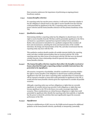 Variable interest entity model
2-150 PwC
these scenarios underscore the importance of performing an ongoing primary
beneficiary analysis.
2.4.4 Losses/benefits criterion
If a reporting entity has met the power criterion, it will need to determine whether it
has the obligation to absorb losses or the right to receive benefits from the VIE that
could potentially be significant to the VIE. A reporting entity must meet both the
power criterion and the losses/benefits criterion to be the primary beneficiary of the
VIE.
2.4.4.1 Qualitative analysis
Determining whether a reporting entity has the obligation to absorb losses of or the
right to receive benefits from the VIE that could be potentially significant to the VIE is
not based on a quantitative expected loss/expected residual return calculation.
Rather, this assessment is intended to be a qualitative judgment that considers all
facts and circumstances, including the terms and characteristics of the variable
interest(s), the design and characteristics of the VIE, and other involvement that the
reporting entity may have with the VIE.
This qualitative analysis should consider all variable interests held by the reporting
entity and other variable interest holders that are involved with the VIE. If the
reporting entity has other forms of involvement with the VIE that were not deemed
variable interests, those relationships should be ignored when assessing the
losses/benefits criterion.
2.4.4.2 The losses/benefits criterion requires that either the benefits received or
losses absorbed through a reporting entity’s variable interests have the
potential to be significant.
All scenarios, irrespective of probability, should be considered in assessing whether
the right to receive benefits or the obligation to absorb losses could be potentially
significant to the VIE. Even when a reporting entity concludes that it is remote that it
will be exposed to benefits or losses that could potentially be significant to the VIE, it
would meet the losses/benefits criterion given the requirement to consider all possible
scenarios.
Although a reporting entity may not have obligations or rights that are currently
significant, its variable interest may provide it with obligations or rights that may
become significant to the VIE in the future even under seemingly improbable
scenarios. These considerations are critical because obligations or rights that could
potentially be significant often identify the reporting entity that explicitly or implicitly
has the power to direct the activities that most significantly impact the economic
performance of the VIE.
2.4.4.3 Significance
During its redeliberations of ASU 2015-02, the FASB received requests for additional
guidance on the losses/benefit criterion, specifically in interpreting “potentially
 