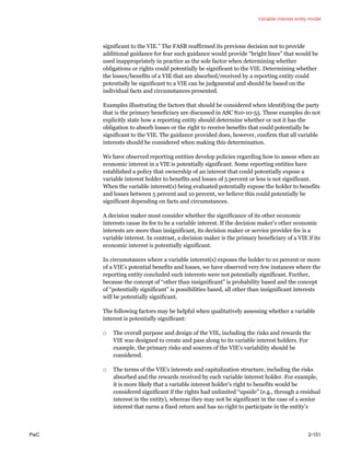 Variable interest entity model
PwC 2-151
significant to the VIE.” The FASB reaffirmed its previous decision not to provide
additional guidance for fear such guidance would provide “bright lines” that would be
used inappropriately in practice as the sole factor when determining whether
obligations or rights could potentially be significant to the VIE. Determining whether
the losses/benefits of a VIE that are absorbed/received by a reporting entity could
potentially be significant to a VIE can be judgmental and should be based on the
individual facts and circumstances presented.
Examples illustrating the factors that should be considered when identifying the party
that is the primary beneficiary are discussed in ASC 810-10-55. These examples do not
explicitly state how a reporting entity should determine whether or not it has the
obligation to absorb losses or the right to receive benefits that could potentially be
significant to the VIE. The guidance provided does, however, confirm that all variable
interests should be considered when making this determination.
We have observed reporting entities develop policies regarding how to assess when an
economic interest in a VIE is potentially significant. Some reporting entities have
established a policy that ownership of an interest that could potentially expose a
variable interest holder to benefits and losses of 5 percent or less is not significant.
When the variable interest(s) being evaluated potentially expose the holder to benefits
and losses between 5 percent and 10 percent, we believe this could potentially be
significant depending on facts and circumstances.
A decision maker must consider whether the significance of its other economic
interests cause its fee to be a variable interest. If the decision maker’s other economic
interests are more than insignificant, its decision maker or service provider fee is a
variable interest. In contrast, a decision maker is the primary beneficiary of a VIE if its
economic interest is potentially significant.
In circumstances where a variable interest(s) exposes the holder to 10 percent or more
of a VIE’s potential benefits and losses, we have observed very few instances where the
reporting entity concluded such interests were not potentially significant. Further,
because the concept of “other than insignificant” is probability based and the concept
of “potentially significant” is possibilities based, all other than insignificant interests
will be potentially significant.
The following factors may be helpful when qualitatively assessing whether a variable
interest is potentially significant:
□ The overall purpose and design of the VIE, including the risks and rewards the
VIE was designed to create and pass along to its variable interest holders. For
example, the primary risks and sources of the VIE’s variability should be
considered.
□ The terms of the VIE’s interests and capitalization structure, including the risks
absorbed and the rewards received by each variable interest holder. For example,
it is more likely that a variable interest holder’s right to benefits would be
considered significant if the rights had unlimited “upside” (e.g., through a residual
interest in the entity), whereas they may not be significant in the case of a senior
interest that earns a fixed return and has no right to participate in the entity’s
 