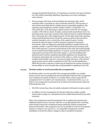 Variable interest entity model
2-152 PwC
earnings beyond that fixed return. It’s important to note that every type of interest
of a VIE could be potentially significant, depending on its terms, including a
senior interest.
□ The percentage of the class of interest held by the reporting entity. As the
reporting entity’s ownership of a class of interests issued by a VIE increases, it
may become more likely that its variable interest is potentially significant. The
reporting entity should also consider whether it holds a “vertical slice” or a
“horizontal slice” of the financing or capital structure of the VIE. For example,
consider a VIE with two classes of equity, common stock and preferred stock. If a
reporting entity owned only a portion of the preferred stock it would be deemed to
have a horizontal slice of the capital structure. On the other hand, if the reporting
entity owned identical portions of both the common and the preferred stock it
would be deemed to own a vertical slice of the capital structure. Vertical
investments allow for larger overall investments compared to horizontal
investments, while not triggering a potentially significant variable interest. For
example, consider a 9 percent interest in both the preferred and common stock.
This would represent a 9 percent overall interest in the entity and would typically
not be considered potentially significant. In contrast, assume the preferred stock
represented 30 percent of the total entity capital, a 12 percent holding of the
preferred stock would be considered potentially significant even though that
investment represented only 3.6 percent of the entity as a whole. In some cases, a
variable interest holder may own a 100 percent equity interest in a VIE, but that
equity interest may be small in comparison to the VIE’s overall capitalization.
While that investor’s exposure to losses may be limited to the amount invested, it
has the ability to receive benefits that could potentially be significant to the VIE.
2.4.4.4 Decision maker or service provider fee arrangements
If a decision maker or service provider’s fee arrangement qualifies as a variable
interest, its fees may be excluded from the losses/benefits criterion if the arrangement
meet conditions (a) and (b) of ASC 810-10-25-38H. These criteria require the fee
arrangement to be “at market” and “commensurate.” As discussed in CG 2.2.4.1, we
believe a fee arrangement is presumed to be at market and commensurate unless the
following factors exist:
□ The VIE’s investor base does not include substantive third party investors, and/or
□ In addition to its fee arrangement, the decision maker has another variable
interest that is unique (i.e., dissimilar from the variable interests held by the other
investors).
When a fee arrangement cannot be presumed to be at market and commensurate,
additional analysis may be necessary. ASC 810-10-25-38I indicates that a reporting
entity should compare the arrangement being evaluated to similar arrangements
between third parties. This comparison may not be possible if (1) the fee arrangement
relates to a unique or new service (i.e., no comparable arrangements could be
identified), or (2) the fee reflects a change in what is considered customary.
 