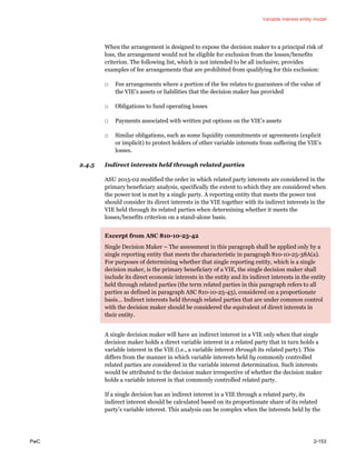 Variable interest entity model
PwC 2-153
When the arrangement is designed to expose the decision maker to a principal risk of
loss, the arrangement would not be eligible for exclusion from the losses/benefits
criterion. The following list, which is not intended to be all inclusive, provides
examples of fee arrangements that are prohibited from qualifying for this exclusion:
□ Fee arrangements where a portion of the fee relates to guarantees of the value of
the VIE’s assets or liabilities that the decision maker has provided
□ Obligations to fund operating losses
□ Payments associated with written put options on the VIE’s assets
□ Similar obligations, such as some liquidity commitments or agreements (explicit
or implicit) to protect holders of other variable interests from suffering the VIE’s
losses.
2.4.5 Indirect interests held through related parties
ASU 2015-02 modified the order in which related party interests are considered in the
primary beneficiary analysis, specifically the extent to which they are considered when
the power test is met by a single party. A reporting entity that meets the power test
should consider its direct interests in the VIE together with its indirect interests in the
VIE held through its related parties when determining whether it meets the
losses/benefits criterion on a stand-alone basis.
Excerpt from ASC 810-10-25-42
Single Decision Maker – The assessment in this paragraph shall be applied only by a
single reporting entity that meets the characteristic in paragraph 810-10-25-38A(a).
For purposes of determining whether that single reporting entity, which is a single
decision maker, is the primary beneficiary of a VIE, the single decision maker shall
include its direct economic interests in the entity and its indirect interests in the entity
held through related parties (the term related parties in this paragraph refers to all
parties as defined in paragraph ASC 810-10-25-43), considered on a proportionate
basis… Indirect interests held through related parties that are under common control
with the decision maker should be considered the equivalent of direct interests in
their entity.
A single decision maker will have an indirect interest in a VIE only when that single
decision maker holds a direct variable interest in a related party that in turn holds a
variable interest in the VIE (i.e., a variable interest through its related party). This
differs from the manner in which variable interests held by commonly controlled
related parties are considered in the variable interest determination. Such interests
would be attributed to the decision maker irrespective of whether the decision maker
holds a variable interest in that commonly controlled related party.
If a single decision has an indirect interest in a VIE through a related party, its
indirect interest should be calculated based on its proportionate share of its related
party’s variable interest. This analysis can be complex when the interests held by the
 