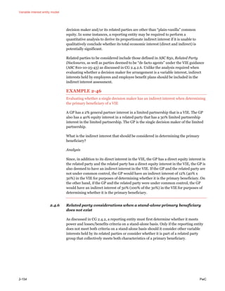 Variable interest entity model
2-154 PwC
decision maker and/or its related parties are other than “plain-vanilla” common
equity. In some instances, a reporting entity may be required to perform a
quantitative analysis to derive its proportionate indirect interest if it is unable to
qualitatively conclude whether its total economic interest (direct and indirect) is
potentially significant.
Related parties to be considered include those defined in ASC 850, Related Party
Disclosures, as well as parties deemed to be “de facto agents” under the VIE guidance
(ASC 810-10-25-43) as discussed in CG 2.4.2.6. Unlike the analysis required when
evaluating whether a decision maker fee arrangement is a variable interest, indirect
interests held by employees and employee benefit plans should be included in the
indirect interest assessment.
EXAMPLE 2-46
Evaluating whether a single decision maker has an indirect interest when determining
the primary beneficiary of a VIE
A GP has a 2% general partner interest in a limited partnership that is a VIE. The GP
also has a 40% equity interest in a related party that has a 30% limited partnership
interest in the limited partnership. The GP is the single decision maker of the limited
partnership.
What is the indirect interest that should be considered in determining the primary
beneficiary?
Analysis
Since, in addition to its direct interest in the VIE, the GP has a direct equity interest in
the related party and the related party has a direct equity interest in the VIE, the GP is
also deemed to have an indirect interest in the VIE. If the GP and the related party are
not under common control, the GP would have an indirect interest of 12% (40% x
30%) in the VIE for purposes of determining whether it is the primary beneficiary. On
the other hand, if the GP and the related party were under common control, the GP
would have an indirect interest of 30% (100% of the 30%) in the VIE for purposes of
determining whether it is the primary beneficiary.
2.4.6 Related party considerations when a stand-alone primary beneficiary
does not exist
As discussed in CG 2.4.2, a reporting entity must first determine whether it meets
power and losses/benefits criteria on a stand-alone basis. Only if the reporting entity
does not meet both criteria on a stand-alone basis should it consider other variable
interests held by its related parties or consider whether it is part of a related party
group that collectively meets both characteristics of a primary beneficiary.
 