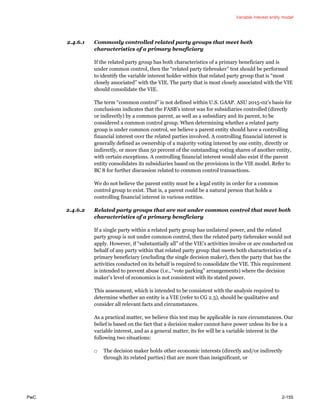 Variable interest entity model
PwC 2-155
2.4.6.1 Commonly controlled related party groups that meet both
characteristics of a primary beneficiary
If the related party group has both characteristics of a primary beneficiary and is
under common control, then the “related party tiebreaker” test should be performed
to identify the variable interest holder within that related party group that is “most
closely associated” with the VIE. The party that is most closely associated with the VIE
should consolidate the VIE.
The term “common control” is not defined within U.S. GAAP. ASU 2015-02’s basis for
conclusions indicates that the FASB’s intent was for subsidiaries controlled (directly
or indirectly) by a common parent, as well as a subsidiary and its parent, to be
considered a common control group. When determining whether a related party
group is under common control, we believe a parent entity should have a controlling
financial interest over the related parties involved. A controlling financial interest is
generally defined as ownership of a majority voting interest by one entity, directly or
indirectly, or more than 50 percent of the outstanding voting shares of another entity,
with certain exceptions. A controlling financial interest would also exist if the parent
entity consolidates its subsidiaries based on the provisions in the VIE model. Refer to
BC 8 for further discussion related to common control transactions.
We do not believe the parent entity must be a legal entity in order for a common
control group to exist. That is, a parent could be a natural person that holds a
controlling financial interest in various entities.
2.4.6.2 Related party groups that are not under common control that meet both
characteristics of a primary beneficiary
If a single party within a related party group has unilateral power, and the related
party group is not under common control, then the related party tiebreaker would not
apply. However, if “substantially all” of the VIE’s activities involve or are conducted on
behalf of any party within that related party group that meets both characteristics of a
primary beneficiary (excluding the single decision maker), then the party that has the
activities conducted on its behalf is required to consolidate the VIE. This requirement
is intended to prevent abuse (i.e., “vote parking” arrangements) where the decision
maker’s level of economics is not consistent with its stated power.
This assessment, which is intended to be consistent with the analysis required to
determine whether an entity is a VIE (refer to CG 2.3), should be qualitative and
consider all relevant facts and circumstances.
As a practical matter, we believe this test may be applicable in rare circumstances. Our
belief is based on the fact that a decision maker cannot have power unless its fee is a
variable interest, and as a general matter, its fee will be a variable interest in the
following two situations:
□ The decision maker holds other economic interests (directly and/or indirectly
through its related parties) that are more than insignificant, or
 