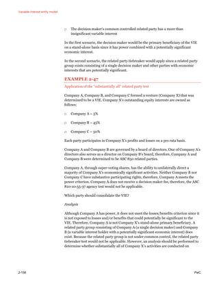 Variable interest entity model
2-156 PwC
□ The decision maker’s common controlled related party has a more than
insignificant variable interest
In the first scenario, the decision maker would be the primary beneficiary of the VIE
on a stand-alone basis since it has power combined with a potentially significant
economic interest.
In the second scenario, the related party tiebreaker would apply since a related party
group exists consisting of a single decision maker and other parties with economic
interests that are potentially significant.
EXAMPLE 2-47
Application of the “substantially all” related party test
Company A, Company B, and Company C formed a venture (Company X) that was
determined to be a VIE. Company X’s outstanding equity interests are owned as
follows:
□ Company A – 5%
□ Company B – 45%
□ Company C – 50%
Each party participates in Company X’s profits and losses on a pro rata basis.
Company A and Company B are governed by a board of directors. One of Company A’s
directors also serves as a director on Company B’s board, therefore, Company A and
Company B were determined to be ASC 850 related parties.
Company A, through super-voting shares, has the ability to unilaterally direct a
majority of Company X’s economically significant activities. Neither Company B nor
Company C have substantive participating rights, therefore, Company A meets the
power criterion. Company A does not receive a decision maker fee, therefore, the ASC
810-10-55-37 agency test would not be applicable.
Which party should consolidate the VIE?
Analysis
Although Company A has power, it does not meet the losses/benefits criterion since it
is not exposed to losses and/or benefits that could potentially be significant to the
VIE. Therefore, Company A is not Company X’s stand-alone primary beneficiary. A
related party group consisting of Company A (a single decision maker) and Company
B (a variable interest holder with a potentially significant economic interest) does
exist. Because the related party group is not under common control, the related party
tiebreaker test would not be applicable. However, an analysis should be performed to
determine whether substantially all of Company X’s activities are conducted on
 