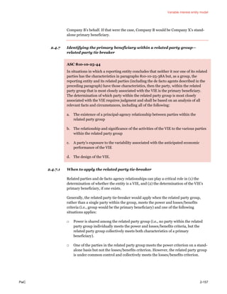 Variable interest entity model
PwC 2-157
Company B’s behalf. If that were the case, Company B would be Company X’s stand-
alone primary beneficiary.
2.4.7 Identifying the primary beneficiary within a related party group—
related party tie breaker
ASC 810-10-25-44
In situations in which a reporting entity concludes that neither it nor one of its related
parties has the characteristics in paragraphs 810-10-25-38A but, as a group, the
reporting entity and its related parties (including the de facto agents described in the
preceding paragraph) have those characteristics, then the party, within the related
party group that is most closely associated with the VIE is the primary beneficiary.
The determination of which party within the related party group is most closely
associated with the VIE requires judgment and shall be based on an analysis of all
relevant facts and circumstances, including all of the following:
a. The existence of a principal-agency relationship between parties within the
related party group
b. The relationship and significance of the activities of the VIE to the various parties
within the related party group
c. A party’s exposure to the variability associated with the anticipated economic
performance of the VIE
d. The design of the VIE.
2.4.7.1 When to apply the related party tie-breaker
Related parties and de facto agency relationships can play a critical role in (1) the
determination of whether the entity is a VIE, and (2) the determination of the VIE’s
primary beneficiary, if one exists.
Generally, the related party tie-breaker would apply when the related party group,
rather than a single party within the group, meets the power and losses/benefits
criteria (i.e., group would be the primary beneficiary) and one of the following
situations applies:
□ Power is shared among the related party group (i.e., no party within the related
party group individually meets the power and losses/benefits criteria, but the
related party group collectively meets both characteristics of a primary
beneficiary).
□ One of the parties in the related party group meets the power criterion on a stand-
alone basis but not the losses/benefits criterion. However, the related party group
is under common control and collectively meets the losses/benefits criterion.
 
