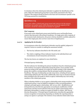 Variable interest entity model
2-158 PwC
In situations where the related party tiebreaker is applied, the identification of the
party within the related party group that is most closely associated to the VIE is
required. This analysis should be based on the facts and circumstances specific to the
VIE being assessed for consolidation.
Question 2-13
If one party within a related party group meets both criteria to be the primary
beneficiary, but another party within that group receives the majority of the
economics, should the related party tie-breaker be applied?
PwC response
If one party in the related party group meets both the power and benefits/losses
criteria, then that party is the primary beneficiary. If a single party with a majority of
the economics lacks stated power, the power criterion should be carefully analyzed to
ensure that single party does not have some form of implied power.
2.4.7.2 Applying the tie-breaker
In circumstances where the related party tiebreaker must be applied, judgment is
required. Factors to consider in making the assessment include:
□ The four key indicators described in the VIE model, and
□ The relative weighting of these indicators based on the individual facts and
circumstances of each transaction and structure.
The four key factors are explained in more detail below.
Principal/agency relationship
The first indicator for identifying the primary beneficiary from the related party group
is the existence of an agency relationship among the parties. If one member of the
group was acting in the capacity of an agent for another member of the related party
group, this would be a strong indicator that the principal would be the primary
beneficiary. This type of relationship can take many forms, including de facto agency
relationships defined in the VIE model. Additionally, there may be situations beyond
those included in the VIE model in which an agency relationship may exist among
members of the related party group.
When evaluating whether or not an agency relationship exists among members of the
related party group, it may be helpful to analogize to other accounting guidance
relating to principal-agency relationships. ASC 470-50, Debt—Modifications and
Extinguishments, describes the appropriate accounting for modification of debt
instruments and lists several indicators that may be useful in determining when a
third party intermediary is acting as an agent on behalf of a debtor. ASC 605-45,
Revenue Recognition—Principal Agent Considerations, describes the appropriate
revenue recognition in transactions depending on whether the reporting entity is
acting as an agent or a principal. The existence of any indicators listed under Gross
 