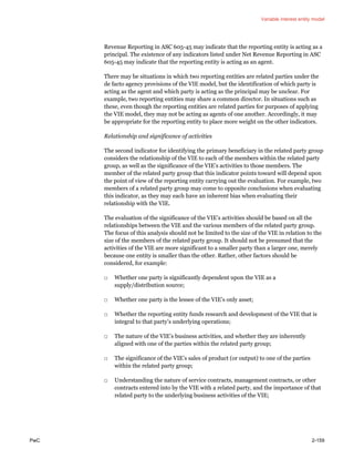 Variable interest entity model
PwC 2-159
Revenue Reporting in ASC 605-45 may indicate that the reporting entity is acting as a
principal. The existence of any indicators listed under Net Revenue Reporting in ASC
605-45 may indicate that the reporting entity is acting as an agent.
There may be situations in which two reporting entities are related parties under the
de facto agency provisions of the VIE model, but the identification of which party is
acting as the agent and which party is acting as the principal may be unclear. For
example, two reporting entities may share a common director. In situations such as
these, even though the reporting entities are related parties for purposes of applying
the VIE model, they may not be acting as agents of one another. Accordingly, it may
be appropriate for the reporting entity to place more weight on the other indicators.
Relationship and significance of activities
The second indicator for identifying the primary beneficiary in the related party group
considers the relationship of the VIE to each of the members within the related party
group, as well as the significance of the VIE’s activities to those members. The
member of the related party group that this indicator points toward will depend upon
the point of view of the reporting entity carrying out the evaluation. For example, two
members of a related party group may come to opposite conclusions when evaluating
this indicator, as they may each have an inherent bias when evaluating their
relationship with the VIE.
The evaluation of the significance of the VIE’s activities should be based on all the
relationships between the VIE and the various members of the related party group.
The focus of this analysis should not be limited to the size of the VIE in relation to the
size of the members of the related party group. It should not be presumed that the
activities of the VIE are more significant to a smaller party than a larger one, merely
because one entity is smaller than the other. Rather, other factors should be
considered, for example:
□ Whether one party is significantly dependent upon the VIE as a
supply/distribution source;
□ Whether one party is the lessee of the VIE’s only asset;
□ Whether the reporting entity funds research and development of the VIE that is
integral to that party’s underlying operations;
□ The nature of the VIE’s business activities, and whether they are inherently
aligned with one of the parties within the related party group;
□ The significance of the VIE’s sales of product (or output) to one of the parties
within the related party group;
□ Understanding the nature of service contracts, management contracts, or other
contracts entered into by the VIE with a related party, and the importance of that
related party to the underlying business activities of the VIE;
 