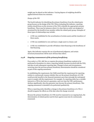 Variable interest entity model
PwC 2-161
weight may be placed on this indicator. Varying degrees of weighting should be
applied between those two extremes.
Design of the VIE
The fourth indicator for identifying the primary beneficiary from the related party
group focuses on the design of the VIE. When evaluating this indicator, reporting
entities should focus on the structure of the VIE to identify the appropriate primary
beneficiary. There may be instances where it is clear that an entity was designed or
structured for the benefit of one member within the related party group. Examples of
these types of relationships may include:
□ A VIE was established for the securitization of certain assets and the transferor of
those assets;
□ A VIE was established to own and lease a single asset to a lessee; and
□ A VIE was established to provide off-balance sheet financing to the beneficiary of
that financing.
Again, this indicator requires the use of professional judgment, and certain
structures/transactions will be more obvious than others.
2.4.8 Ongoing reassessment of the primary beneficiary
If an entity is a VIE, ASC 810-10 requires the primary beneficiary analysis to be
performed at formation (or when a reporting initially becomes involved with the VIE),
and also at each subsequent reporting date. Changes in facts and circumstances
occurring since the previous primary beneficiary determination should be considered
as part of this ongoing assessment.
In establishing this requirement, the FASB noted that the requirement for reporting
entities to continuously reassess whether they are the primary beneficiary of a VIE
would provide benefits to the financial statement users that outweigh the anticipated
costs to comply with the requirement. For example, if a reporting entity has a variable
interest in a VIE in the form of a guarantee, and over time the VIE’s performance
declines significantly, then the guarantor may become the primary beneficiary. This
ongoing assessment is intended to be performed qualitatively.
When a reporting entity identifies a change in the primary beneficiary of a VIE, it
should recognize the effects as of the date when the change occurred.
Because the primary beneficiary of a VIE must be reassessed on an ongoing basis, the
determination of related parties (and de facto agents) must also be continuously
reassessed.
 