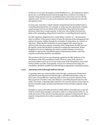 Voting interest model
3-4 PwC
of ASC 810-10-15-10(a), all majority-owned subsidiaries (i.e., all companies in which a
parent has a controlling financial interest through direct or indirect ownership of a
majority voting interest) must be consolidated unless control does not rest with the
majority owner. See CG 3.2.3 and 3.4 for situations where control may not rest with
the majority owner.
In some cases, more than a simple majority voting interest may be needed to have a
controlling financial interest. For example, an entity may have agreements or bylaws
requiring approval from two-thirds of the outstanding voting interests for major
decisions, rather than a simple majority. In this case, only a holder of at least two-
thirds of the outstanding voting interest would have a controlling financial interest.
For SEC registrants, Regulation S-X 1-02(g) defines “control” as “…the possession,
direct or indirect, of the power to direct or cause the direction of the management and
policies of a person, whether through the ownership of voting shares, by contract, or
otherwise.” While the SEC’s definition of control suggests that control may be
achieved with a less than majority ownership of the voting shares, the SEC does not
list specific criteria that should be considered in making that assessment. Rather,
Regulation S-X 3A-02 emphasizes the need to consider substance over form to
establish an appropriate consolidation policy in determining whether a less than
majority owned entity should be consolidated.
The provisions of S-X 3A-02 were frequently applied by the SEC staff prior to the
introduction of the VIE consolidation model. However, many of the situations
previously subject to S-X 3A-02 are now in the scope of the VIE guidance since many
of these entities are VIEs. Consequently, S-X 3A-02 is referenced less today, but
nonetheless, should be considered in determining an appropriate consolidation policy.
3.2.2 Assessing control through indirect interest
A reporting entity may control another entity through a combination of both direct
and indirect ownership interests held through a controlled intermediate entity. In
those cases, it is possible for a reporting entity to have an economic interest of less
than 50 percent of another entity, but still have a controlling financial interest in the
entity. Conversely, a reporting entity could have an economic interest of more than 50
percent of another entity, but lack control because it does not hold a majority voting
interest.
Examples 3-1 and 3-2 describe scenarios in which indirect ownership may or may not
result in control. Each example is assumed to relate to a voting interest entity (i.e., an
entity that is not a VIE), and all ownership interests represent voting interests. Also, a
majority voting interest of an entity is assumed to result in a controlling financial
interest.
 